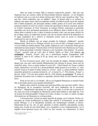 Oare am reuşit să traduc fidel şi temeinic respectivele pasaje?... Iată care este
răspunsul meu: pe vremuri, rabini de binecuvântată memorie spuneau: „A citi Scriptura
în traducere este ca şi cum ţi-ai săruta mireasa prin vălul pe care-l poartă pe chip.” Sau,
mai dur: „Orice traducător este un trădător”. Sigur, în primul rând ei se refereau la
trădarea care apare atunci când un traducător trebuie să traducă textele sacre din original
într-o limbă receptoare, dar principiul rămâne valabil, pentru că în cazul unei traduceri
temeinice trebuie să existe un colectiv format din specialişti în ebraică, aramaică, greacă,
în Vechiul Testament, în Noul Testament, în teologie biblică, sistematică şi pastorală,
specialişti care să-şi amintească permanent că nu tălmăcesc dintr-o limbă în alta, şi nici
măcar dintr-o cultură în alta, ci aduc la lumină cuvintele vieţii, care pot pune cititorii lor
pe un făgaş veşnic. Şi, după toate acestea, este clar că oricum colectivul de traducători va
fi supus tendinţelor de a observa şi interpreta textele sacre în acord cu teologia
confesiunii în care s-au format.
         Merită să înfăţişez aici un singur exemplu de traducere „trădătoare”: numele
Mântuitorului. Dacă nu ai o filologie corectă, nu ai cum să obţii o teologie corectă şi te
vei trezi trădat pe ambele planuri! Iată, aşadar, trădarea pe care o săvârşeşte limba greacă
traducând un nume propriu: Numele ebraic al Fiului înomenit al lui Dumnezeu era Yeşua,
care e forma prescurtată a numelui Yehoşua şi care înseamnă „Yah mântuie”. În numele
„Yeşua”, accentul cade pe verb, deci el trebuie înţeles ca fiind „Yah mântuie cu
certitudine”. Numele „Yeşua”, deci, are o semnificaţie bogată. Extrapolând, când
oamenii se uitau la El, vedeau în El pe Acela care le garanta că „Yah mântuie cu
certitudine”.
         În Noul Testament (acest „titlu” este alt exemplu de trădare, filologic-teologică,
despre care vom mai vorbi) numele Mântuitorului este elenizat în Iesous, nume care nu
semnifică nimic. Cum s-a putut traduce în acest fel?... Când Numele lui Yeşua a trebuit
tradus, traducătorii s-au lovit de o primă problemă: limba greacă nu avea litera „ş”, deci
numele Yeşua ar fi putut fi tradus numai ca „Yesua”. Apoi, o a doua problemă: numele
masculine greceşti nu se puteau termina în „-a”, ci numai în „-s”. Prin urmare, „Yeşua”, a
devenit „Iesus”. Cel care prin numele Său de „Yah mântuie cu certitudine” Îl scotea în
lumină pe Suveranul care va mântui cu siguranţă, elenizat fiind, n-a mai transmis acelaşi
lucru.
         Poate că aici unii se vor întreba: „De ce ar fi îngăduit Dumnezeu ca numele Fiului
Său să fie tradus greşit şi să-şi piardă semnificaţia?”
         Replica mea constă în existenţa unui principiu biblic care este încă valabil: „Slava
lui Dumnezeu stă în ascunderea lucrurilor, dar slava împăraţilor stă în cercetarea
lucrurilor”.7 Mărgăritarele adevărului nu se găsesc pe uliţă, ca să dea toţi cu piciorul în
ele, poţi avea acces la bogăţiile lui Dumnezeu numai dacă trudeşti şi sapi după ele. Vrei
să ai parte de mană proaspătă? Trebuie să te ridici, să pleci, s-o cauţi, s-o aduni, să depui
efort pentru ea, iar Dumnezeu te va binecuvânta.
         A treia precizare vizează un aspect deosebit de gingaş, cel al cadrului. Pentru a-L
descoperi pe Yeşua ha-Maşiyach în cadrul Său cultural şi civilizaţional, nu am apelat
numai filologie, ci şi la disciplinele ştiinţifice ale antropologiei culturale şi istoriei.
Întemeindu-mă pe ele, îmi voi găsi oponenţi şi printre rândurile specialiştilor acestor
ştiinţe care, în plus de cele două tabere, cea a exegeţilor şi cea a dogmaticienilor, vor fi
capabili să-mi găsească acuze noi. Când vor face aceasta, voi conştientiza, în cheia
7
    Proverbele, 25:2.


                                              7
 