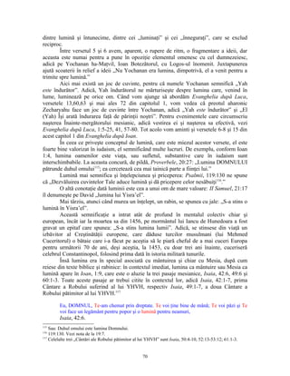 dintre lumină şi întunecime, dintre cei „luminaţi” şi cei „înneguraţi”, care se exclud
reciproc.
        Între versetul 5 şi 6 avem, aparent, o rupere de ritm, o fragmentare a ideii, dar
aceasta este numai pentru a pune în opoziţie elementul omenesc cu cel dumnezeiesc,
adică pe Yochanan ha-Maţvil, Ioan Botezătorul, cu Logos-ul înomenit. Juxtapunerea
ajută scoaterii în relief a ideii „Nu Yochanan era lumina, dimpotrivă, el a venit pentru a
trimite spre lumină.”
        Aici mai există un joc de cuvinte, pentru că numele Yochanan semnifică „Yah
este îndurător”. Adică, Yah îndurătorul ne mărturiseşte despre lumina care, venind în
lume, luminează pe orice om. Când vom ajunge să abordăm Evanghelia după Luca,
versetele 13,60,63 şi mai ales 72 din capitolul 1, vom vedea că preotul aharonic
Zecharyahu face un joc de cuvinte între Yochanan, adică „Yah este îndurător” şi „El
(Yah) Îşi arată îndurarea faţă de părinţii noştri”. Pentru evenimentele care circumscriu
naşterea Înainte-mergătorului mesianic, adică vestirea ei şi naşterea sa efectivă, vezi
Evanghelia după Luca, 1:5-25, 41, 57-80. Tot acolo vom aminti şi versetele 6-8 şi 15 din
acest capitol 1 din Evanghelia după Ioan.
        În ceea ce priveşte conceptul de lumină, care este miezul acestor versete, el este
foarte bine valorizat în iudaism, el semnificând multe lucruri. De exemplu, conform Ioan
1:4, lumina oamenilor este viaţa, sau sufletul, substantive care în iudaism sunt
interschimbabile. La aceasta concură, de pildă, Proverbele, 20:27: „Lumina DOMNULUI
pătrunde duhul omului115; ea cercetează cea mai tainică parte a fiinţei lui.”
        Lumină mai semnifica şi înţelepciunea şi priceperea: Psalmii, 119:130 ne spune
că „Dezvăluirea cuvintelor Tale aduce lumină şi dă pricepere celor nesăbuiţi116.”
        O altă conotaţie dată luminii este cea a unui om de mare valoare: II Samuel, 21:17
îl denumeşte pe David „lumina lui Yisra’el”.
        Mai târziu, atunci când murea un înţelept, un rabin, se spunea cu jale: „S-a stins o
lumină în Yisra’el”.
        Această semnificaţie a intrat atât de profund în mentalul colectiv chiar şi
european, încât iar la moartea sa din 1456, pe mormântul lui Iancu de Hunedoara a fost
gravat un epitaf care spunea: „S-a stins lumina lumii”. Adică, se stinsese din viaţă un
izbăvitor al Creştinătăţii europene, care dăduse turcilor musulmani (lui Mehmed
Cuceritorul) o bătaie care i-a făcut pe aceştia să le piară cheful de a mai cuceri Europa
pentru următorii 70 de ani, deşi aceştia, la 1453, cu doar trei ani înainte, cuceriseră
celebrul Constantinopol, folosind prima dată în istoria militară tunurile.
        Însă lumina era în special asociată cu mântuirea şi chiar cu Mesia, după cum
reiese din texte biblice şi rabinice: în contextul imediat, lumina ca mântuire sau Mesia ca
lumină apare în Ioan, 1:9, care este o aluzie la trei pasaje mesianice, Isaia, 42:6, 49:6 şi
60:1-3. Toate aceste pasaje ar trebui citite în contextul lor, adică Isaia, 42:1-7, prima
Cântare a Robului suferind al lui YHVH, respectiv Isaia, 49:1-7, a doua Cântare a
Robului pătimitor al lui YHVH.117

         Eu, DOMNUL, Te-am chemat prin dreptate. Te voi ţine bine de mână; Te voi păzi şi Te
         voi face un legământ pentru popor şi o lumină pentru neamuri,
         Isaia, 42:6.
115
    Sau: Duhul omului este lumina Domnului.
116
    119:130. Vezi nota de la 19:7.
117
    Celelalte trei „Cântări ale Robului pătimitor al lui YHVH” sunt Isaia, 50:4-10, 52:13-53:12; 61:1-3.


                                                     70
 