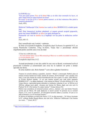 El (YHVH) zice:
           ‘Este prea puţin pentru Tine să fii Robul Meu şi să ridici doar seminţiile lui Iacov, să
           aduci înapoi doar pe supravieţuitorii lui Israel.
           De aceea Te-am pus să fii o lumină pentru neamuri, ca să duci mântuirea Mea până la
           marginile pământului!’
           Isaia, 49:6.

           Ridică-te! Străluceşte! Căci lumina ta a venit şi slava DOMNULUI a răsărit peste
           tine.
           Iată! Deşi întunericul învăluie pământul, şi negura groasă acoperă popoarele,
           peste tine răsare DOMNUL şi slava Lui apare deasupra ta.
           Neamurile vor veni la lumina ta şi împăraţii vor lua parte la strălucirea zorilor
           tale.
           Isaia, 60:1-3.

        Deci semnificaţia este Lumină = mântuire.
        Şi chiar şi în această Evanghelie, Evanghelia după Yochanan, la capitolul 8:12, cu
ocazia Praznicului Corturilor, Chag ha-Sukot, Yeşua face o proclamaţie absolut
stupefiantă pentru urechile unui evreu de rând:

           12 Isus le-a vorbit din nou:
           – Eu sunt lumina lumii. Cel ce Mă urmează pe Mine nu va umbla niciodată în întuneric,
           ci va avea lumina vieţii.
           Evanghelia după Ioan, 8:12.

        Această proclamaţie şi mai ales cadrul în care este ea făcută, evenimentul acela al
praznicului Corturilor şi ceremonialul care avea loc în iudaism vor primi o atenţie
specială mai târziu.
        În urma studiilor sale, Risto Santala118 scrie câteva gânduri ilustrative:

           Tratarea în scrierile rabinice a paralelei „lumină = Mesia” e interesantă. Rabinii ştiau că
           lumina existase înainte de Creaţie, înainte de rostirea „Să fie lumină!” care a produs ziua
           întâi, şi mai ales înainte de crearea luminătorilor din ziua a patra. Ca atare, când Midraş-
           ul Pesikta Rabbati întreba: „A cui este lumina aceasta care cade peste adunarea
           DOMNULUI?”, i se dădea răspunsul: „Este lumina lui Mesia” (Pesikta Rabbati 62:1). Iar
           Yalqut Şimoni, cuprinzând pasaje talmudice şi midraşice redactate în sec. al XII-lea şi al
           XIII-lea, adăuga acest gând: „Aceasta este lumina lui Mesia, după cum este scris în
           Psalmul 36:10: ‚Prin lumina Ta vedem lumina’” (Yalqut Şimoni 56).
           Rabinii mai considerau că termenul aramaic nehora, „lumina”, este unul dintre Numele
           secrete ale lui Mesia. De unde deduceau ei lucrul acesta? Ei porneau de la versetul
           Daniel, 2:22, scris în aramaică: „El descoperă lucrurile adânci şi ascunse. El ştie ce se
           află în întuneric şi cu El locuieşte lumina.”
           Şi Midraş-ul înţelegea cuvintele din Daniel, 2:22, în chip mesianic: „’Şi Nehora locuieşte
           la El’ vorbeşte despre Regele-Mesia, căci este scris: ‚Ridică-te! Străluceşte! Căci lumina
           ta a venit…’” (Isaia, 60:1).”


118
      http://www.ristosantala.com/rsla/OT/index.html


                                                       71
 