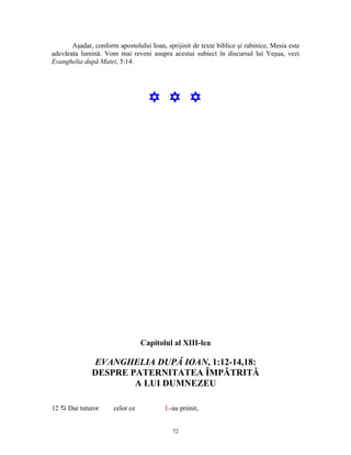 Aşadar, conform apostolului Ioan, sprijinit de texte biblice şi rabinice, Mesia este
adevărata lumină. Vom mai reveni asupra acestui subiect în discursul lui Yeşua, vezi
Evanghelia după Matei, 5:14.




                                   Y Y Y




                                 Capitolul al XIII-lea

              EVANGHELIA DUPĂ IOAN, 1:12-14,18:
              DESPRE PATERNITATEA ÎMPĂTRITĂ
                      A LUI DUMNEZEU

12 D Dar tuturor      celor ce           L-au primit,


                                            72
 