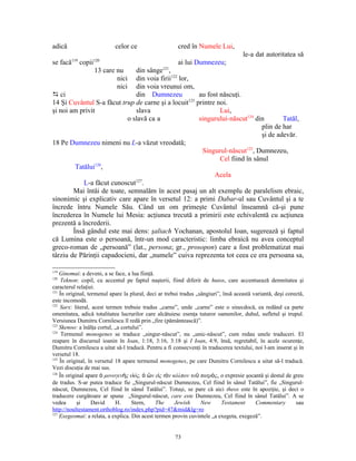 adică                       celor ce                    cred în Numele Lui,
                                                                        le-a dat autoritatea să
se facă119 copii120                            ai lui Dumnezeu;
                13 care nu     din sânge121,
                        nici din voia firii122 lor,
                        nici din voia vreunui om,
D ci                           din Dumnezeu            au fost născuţi.
14 Şi Cuvântul S-a făcut trup de carne şi a locuit123 printre noi.
şi noi am privit               slava                           Lui,
                            o slavă ca a               singurului-născut124 din        Tatăl,
                                                                               plin de har
                                                                               şi de adevăr.
18 Pe Dumnezeu nimeni nu L-a văzut vreodată;
                                                        Singurul-născut125, Dumnezeu,
                                                               Cel fiind în sânul
         Tatălui126,
                                                             Acela
            L-a făcut cunoscut127.
        Mai întâi de toate, semnalăm în acest pasaj un alt exemplu de paralelism ebraic,
sinonimic şi explicativ care apare în versetul 12: a primi Dabar-ul sau Cuvântul şi a te
încrede întru Numele Său. Când un om primeşte Cuvântul înseamnă că-şi pune
încrederea în Numele lui Mesia: acţiunea trecută a primirii este echivalentă cu acţiunea
prezentă a încrederii.
        Însă gândul este mai dens: şaliach Yochanan, apostolul Ioan, sugerează şi faptul
că Lumina este o persoană, într-un mod caracteristic: limba ebraică nu avea conceptul
greco-roman de „persoană” (lat., persona; gr., prosopon) care a fost problematizat mai
târziu de Părinţii capadocieni, dar „numele” cuiva reprezenta tot ceea ce era persoana sa,

119
    Ginomai: a deveni, a se face, a lua fiinţă.
120
     Teknon: copil, cu accentul pe faptul naşterii, fiind diferit de huios, care accentuează demnitatea şi
caracterul relaţiei.
121
    În original, termenul apare la plural, deci ar trebui tradus „sângiuri”, însă această variantă, deşi corectă,
este incomodă.
122
    Sarx: literal, acest termen trebuie tradus „carne”, unde „carne” este o sinecdocă, ea redând ca parte
omenitatea, adică totalitatea lucrurilor care alcătuiesc esenţa tuturor oamenilor, duhul, sufletul şi trupul.
Versiunea Dumitru Cornilescu îl redă prin „fire (pământească)”.
123
    Skenoo: a înălţa cortul, „a cortului”.
124
     Termenul monogenes se traduce „singur-născut”, nu „unic-născut”, cum redau unele traduceri. El
reapare în discursul ioanin în Ioan, 1:18, 3:16, 3:18 şi I Ioan, 4:9, însă, regretabil, în acele ocurenţe,
Dumitru Cornilescu a uitat să-l traducă. Pentru a fi consecvenţi în traducerea textului, noi l-am inserat şi în
versetul 18.
125
    În original, în versetul 18 apare termenul monogenes, pe care Dumitru Cornilescu a uitat să-l traducă.
Vezi discuţia de mai sus.
126
    În original apare ὁ μονογενὴς υἱός, ὁ ὢν εἰς τὸν κόλπον τοῦ πατρὸς, o expresie şocantă şi destul de greu
de tradus. S-ar putea traduce fie „Singurul-născut Dumnezeu, Cel fiind în sânul Tatălui”, fie „Singurul-
născut, Dumnezeu, Cel fiind în sânul Tatălui”. Totuşi, se pare că aici theos este în apoziţie, şi deci o
traducere curgătoare ar spune „Singurul-născut, care este Dumnezeu, Cel fiind în sânul Tatălui”. A se
vedea       şi     David     H.      Stern,     The    Jewish      New      Testament      Commentary        sau
http://noultestament.orthoblog.ro/index.php?pid=47&mid&lg=ro
127
    Exegeomai: a relata, a explica. Din acest termen provin cuvintele „a exegeta, exegeză”.


                                                       73
 