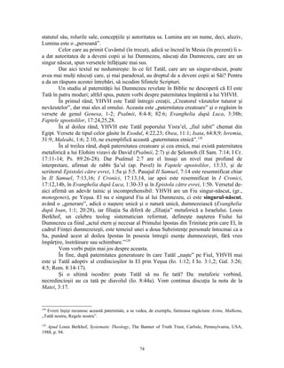 statutul său, rolurile sale, concepţiile şi autoritatea sa. Lumina are un nume, deci, aluziv,
Lumina este o „persoană”.
        Celor care au primit Cuvântul (în trecut), adică se încred în Mesia (în prezent) li s-
a dat autoritatea de a deveni copii ai lui Dumnezeu, născuţi din Dumnezeu, care are un
singur născut, spun versetele înfăţişate mai sus.
        Dar aici textul ne nedumireşte: în ce fel Tatăl, care are un singur-născut, poate
avea mai mulţi născuţi care, şi mai paradoxal, au dreptul de a deveni copii ai Săi? Pentru
a da un răspuns acestei întrebări, să iscodim Sfintele Scripturi.
        Un studiu al paternităţii lui Dumnezeu revelate în Biblie ne descoperă că El este
Tată în patru moduri; altfel spus, putem vorbi despre paternitatea împătrită a lui YHVH.
        În primul rând, YHVH este Tatăl întregii creaţii, „Creatorul văzutelor tuturor şi
nevăzutelor”, dar mai ales al omului. Aceasta este „paternitatea creatoare” şi o regăsim în
versete de genul Genesa, 1-2; Psalmii, 8:4-8; 82:6; Evanghelia după Luca, 3:38b;
Faptele apostolilor, 17:24,25,28.
        În al doilea rând, YHVH este Tatăl poporului Yisra’el, „fiul iubit” chemat din
Egipt. Versete de tipul celor găsite în Exodul, 4:22,23; Osea, 11:1; Isaia, 64:8,9; Ieremia,
31:9; Maleahi, 1:6; 2:10, ne exemplifică această „paternitatea etnică”.128
        În al treilea rând, după paternitatea creatoare şi cea etnică, mai există paternitatea
metaforică a lui Elohim vizavi de David (Psalmii, 2:7) şi de Şelomoh (II Sam. 7:14; I Cr.
17:11-14; Ps. 89:26-28). Dar Psalmul 2:7 are el însuşi un nivel mai profund de
interpretare, afirmat de rabbi Şa’ul (ap. Pavel) în Faptele apostolilor, 13:33, şi de
scriitorul Epistolei către evrei, 1:5a şi 5:5. Pasajul II Samuel, 7:14 este resemnificat chiar
în II Samuel, 7:13,16; I Cronici, 17:13,14, iar apoi este resemnificat în I Cronici,
17:12,14b, în Evanghelia după Luca, 1:30-33 şi în Epistola către evrei, 1:5b. Versetul de-
aici afirmă un adevăr tainic şi incomprehensibil: YHVH are un Fiu singur-născut, (gr.,
monogenes), pe Yeşua. El nu e singurul Fiu al lui Dumnezeu, ci este singurul-născut,
având o „generare”, adică o naştere unică şi o natură unică, dumnezeiască (Evanghelia
după Ioan, 1:1; 20:28), iar filiaţia Sa diferă de „filiaţia” metaforică a Israelului. Louis
Berkhof, un celebru teolog sistematician reformat, defineşte naşterea Fiului lui
Dumnezeu ca fiind „actul etern şi necesar al Primului Ipostas din Trinitate prin care El, în
cadrul Fiinţei dumnezeieşti, este temeiul unei a doua Subzistenţe personale întocmai ca a
Sa, punând acest al doilea Ipostas în posesia întregii esenţe dumnezeieşti, fără vreo
împărţire, înstrăinare sau schimbare.”129
        Vom vorbi puţin mai jos despre aceasta.
        În fine, după paternitatea generatoare în care Tatăl „naşte” pe Fiul, YHVH mai
este şi Tatăl adoptiv al credincioşilor în El prin Yeşua (Io. 1:12; I Io. 3:1,2; Gal. 3:26;
4:5; Rom. 8:14-17).
        Şi o ultimă iscodire: poate Tatăl să nu fie tată? Da: metaforic vorbind,
necredincioşii au ca tată pe diavolul (Io. 8:44a). Vom continua discuţia la nota de la
Matei, 3:17.


128
  Evreii înşişi recunosc această paternitate, a se vedea, de exemplu, faimoasa rugăciune Avinu, Malkenu,
„Tatăl nostru, Regele nostru”.
129
   Apud Louis Berkhof, Systematic Theology, The Banner of Truth Trust, Carlisle, Pennsylvania, USA,
1988, p. 94.


                                                  74
 