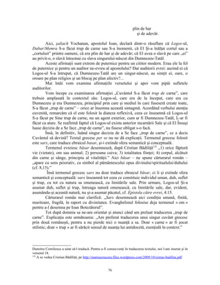 plin de har
                                                                          şi de adevăr.

         Aici, şaliach Yochanan, apostolul Ioan, declară dintr-o răsuflare că Logos-ul,
Dabar/Memra S-a făcut trup de carne sau S-a înomenit, că El Şi-a înălţat cortul sau a
„cortuluit” printre oameni, că era plin de har şi de adevăr; că El avea o slavă pe care „ei”
au privit-o, o slavă întocmai cu slava singurului-născut din Dumnezeu-Tatăl.
         Aceste afirmaţii sunt extrem de puternice pentru un cititor modern. Erau ele la fel
de puternice şi pentru un auditor ne-evreu al apostolului? Dar auditorii evrei: auzind ei că
Logos-ul S-a întrupat, că Dumnezeu-Tatăl are un singur-născut, au simţit ei, oare, o
oroare pe plan religios şi un blocaj pe plan afectiv?...
         Mai întâi vom examina afirmaţiile versetului şi apoi vom pipăi sufletele
auditorilor.
         Vom începe cu examinarea afirmaţiei „Cuvântul S-a făcut trup de carne”, care
trebuie amplasată în contextul său: Logos-ul, care era de la început, care era cu
Dumnezeu şi era Dumnezeu, principiul prin care şi mediul în care fuseseră create toate,
S-a făcut „trup de carne” – orice ar însemna această sintagmă. Acordând verbului atenţia
cuvenită, remarcăm că el este folosit la diateza reflexivă, ceea ce înseamnă că Logos-ul
S-a făcut pe Sine trup de carne, nu un agent exterior, cum ar fi Dumnezeu-Tatăl, L-ar fi
făcut ca atare. Se reafirmă faptul că Logos-ul exista anterior incarnării Sale şi că El Însuşi
luase decizia de a Se face „trup de carne”, nu fusese obligat s-o facă.
         Însă, în definitiv, luând singur decizia de a Se face „trup de carne”, ce a decis
Cuvântul să devină? Textul grecesc per se nu ne dă explicaţii. Termenul grecesc folosit
este sarx, care traduce ebraicul basar, şi-i extinde sfera semantică şi conceptuală.
         Termenul evreiesc bāsar desemnează, după Cristian Bădiliţă132 „1) orice făptură
vie (vietate), om sau animal; 2) persoana cuiva; 3) totalitatea fiinţei; 4) corpul, alcătuit
din carne şi sânge, principiu al vitalităţii.” Aici bāsar – ne spune cărturarul român –
„apare cu sens peiorativ, ca simbol al pământescului opus divinului/spiritualului/duhului
(cf. 8,15).”
           Însă termenul grecesc sarx nu doar traduce ebraicul bāsar, ci îi şi extinde sfera
semantică şi conceptuală: sarx înseamnă tot ceea ce constituie individul uman, duh, suflet
şi trup, cu tot cu natura sa omenească, cu limitările sale. Prin urmare, Logos-ul Şi-a
asumat duh, suflet şi trup, întreaga natură omenească, cu limitările sale, dar, evident,
asumându-şi această natură, nu şi-a asumat păcatul, cf. Epistola către evrei, 4:15.
         Cărturarul român mai clarifică: „Sarx desemnează aici condiţia umană, finită,
muritoare, fragilă, în raport cu divinitatea. Evanghelistul folosise deja termenul « om »
pentru a-l desemna pe Ioan Botezătorul”.
         Tot după domnia sa ne-am orientat şi atunci când am preluat traducerea „trup de
carne”. Explicaţia este următoarea: „Am preferat traducerea unui singur cuvânt grecesc
prin două româneşti, pentru a nu pierde nici o nuanţă a sa. Doar « carne » ar fi şocat
stilistic; doar « trup » ar fi sărăcit sensul de nuanţa lui antidocetă, esenţială în context.”



Dumitru Cornilescu a uitat să-l traducă. Pentru a fi consecvenţi în traducerea textului, noi l-am inserat şi în
versetul 18.
132
    A se vedea Cristian Bădiliţă, pe http://mariuscruceru.files.wordpress.com/2009/10/extras-badilita.pdf


                                                      76
 