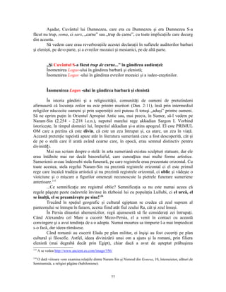 Aşadar, Cuvântul lui Dumnezeu, care era cu Dumnezeu şi era Dumnezeu S-a
făcut nu trup, soma, ci sarx, „carne” sau „trup de carne”, cu toate implicaţiile care decurg
din aceasta.
        Să vedem care erau reverberaţiile acestei declaraţii în sufletele auditorilor barbari
şi elenişti, pe de-o parte, şi a evreilor mozaici şi mesianici, pe de altă parte.


           „Şi Cuvântul S-a făcut trup de carne...” în gândirea audienţei:
           Înomenirea Logos-ului în gândirea barbară şi elenistă;
           Înomenirea Logos -ului în gândirea evreilor mozaici şi a iudeo-creştinilor.


           Înomenirea Logos -ului în gândirea barbară şi elenistă

         În istoria gândirii şi a religiozităţii, comunităţi de oameni de pretutindeni
afirmaseră că locuinţa zeilor nu este printre muritori (Dan. 2:11), însă prin intermediul
religiilor născocite oameni şi prin superstiţii zeii puteau fi totuşi „aduşi” printre oameni.
Să ne oprim puţin în Orientul Apropiat Antic sau, mai precis, în Sumer, să-l vedem pe
Naram-Sin (2.254 - 2.218 î.e.n.), nepotul marelui rege akkadian Sargon I. Vorbind
istoriceşte, în timpul domniei lui, Imperiul akkadian şi-a atins apogeul. El este PRIMUL
OM care a pretins că este divin, că este un zeu întrupat şi, ca atare, un zeu în viaţă.
Această pretenţie tupeistă apare atât în literatura sumeriană care a fost descoperită, cât şi
de pe o stelă care îl arată având coarne care, în epocă, erau semnul distinctiv pentru
divinități.
         Mai sus scriam despre o stelă: în arta sumeriană existau sculpturi statuare, dar ele
erau întâlnite mai rar decât basorelieful, care cunoaștea mai multe forme artistice.
Sumerienii aveau îndeosebi stela funerară, pe care registrele erau prezentate orizontal. Cu
toate acestea, stela regelui Naram-Sin nu prezintă registrele orizontal ci el este primul
rege care încalcă tradiţia artistică şi nu prezintă registrele orizontal, ci oblic şi vădeşte o
vioiciune şi o mişcare a figurilor omeneşti necunoscute la pietrele funerare sumeriene
anterioare.133
         ...Ce semnificaţie are registrul oblic? Semnificaţia sa nu este numai aceea că
regele păşeşte peste cadavrele învinse în războiul lui cu populaţia Lullubi, ci el urcă, el
se înalţă, el se preamăreşte pe sine!134
         Trecând în spaţiul geografic şi cultural egiptean se credea că zeul suprem al
panteonului se întrupa în faraon, acesta fiind atât fiul zeului Ra, cât şi zeul însuşi.
         În Persia dinastiei ahemenizilor, regii ajunseseră să fie consideraţi zei întrupaţi.
Când Alexandru cel Mare a cucerit Mezo-Persia, el a venit în contact cu această
convingere şi a avut tendinţa de a o adopta. Numai moartea sa timpurie l-a mai împiedicat
s-o facă, dar ideea rămăsese.
         Când romanii au cucerit Elada pe plan militar, ei înşişi au fost cuceriţi pe plan
cultural şi filosofic. Astfel, ideea divinizării unui om a ajuns şi la romani, prin filiera
elenistă (mai degrabă decât prin Egipt), chiar dacă a avut de aşteptat prăbuşirea
133
      A se vedea http://www.ancient.eu.com/image/356/
134
  O dată viitoare vom examina relaţiile dintre Naram-Sin şi Nimrod din Genesa, 10, întemeietor, alături de
Semiramida, a religiei păgâne (babiloniene).


                                                    77
 