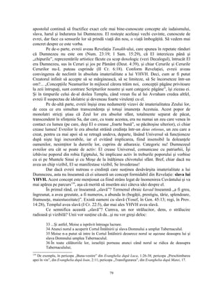 apostolul continuă să fructifice exact cele mai bine-cunoscute concepte ale iudaismului,
slava, harul şi îndurarea lui Dumnezeu. El rosteşte aceleaşi vechi cuvinte, cunoscute de
evrei, dar face ca sensurile lor să prindă viaţă din nou, o viaţă îmbogăţită. Să vedem mai
concret despre ce este vorba.
         Pe de-o parte, evreii aveau Revelaţia Tanakh-ului, care spunea în repetate rânduri
că Dumnezeu nu este om (Num. 23:19; I Sam. 15:29), că El interzicea până şi
„chipurile”, reprezentările artistice făcute cu scop doxologic (vezi Decalogul), întrucât El
era Dumnezeu, sus în Ceruri şi jos pe Pământ (Deut. 4:39), şi chiar Cerurile şi Cerurile
Cerurilor nu-L puteau cuprinde (II Cr. 6:18). Conform Revelaţiei, evreii aveau
convingerea de neclintit în absoluta imaterialitate a lui YHVH. Deci, cum ar fi putut
Creatorul infinit să accepte să se mărginească, să se limiteze, să Se încorseteze într-un
om?... „Concepţiile Neamurilor în mijlocul cărora trăim noi, concepţii păgâne privitoare
la zeii întrupaţi, sunt contrare Scripturilor noastre şi sunt categoric păgâne”, îşi ziceau ei.
Şi în timpurile celui de-al doilea Templu, când vreun fiu al lui Avraham credea altfel,
evreii îl suspectau de idolatrie şi deveneau foarte virulenţi cu el.
         Pe de-altă parte, evreii înşişi erau nedumeriţi vizavi de imaterialitatea Zeului lor,
de ceea ce era simultan transcendenţa şi totuşi imanenţa Acestuia. Acest popor de
monolatri stricţi ştiau că Zeul lor era absolut sfânt, totalmente separat de păcat,
transcendent în sfinţenia Sa, dar care, cu toate acestea, era nu numai un zeu care venea în
contact cu lumea (pe care, deşi El o crease „foarte bună”, se păcătoşise ulterior), ci chiar
crease lumea! Evreilor le era absolut străină credinţa într-un deus otiosus, un zeu care a
creat, pentru ca mai apoi să se retragă undeva, departe, lăsând Universul să funcţioneze
după nişte legi inexorabile, iar el evitând implicarea, fiind insensibil la doleanţele
oamenilor, nesimţitor la durerile lor, cuprins de atharaxie. Categoric nu! Dumnezeul
evreilor era cât se poate de activ: El crease Universul, comunicase cu patriarhii, Îşi
izbăvise poporul din robia Egiptului, Se implicase activ în treburile poporului şi vorbise
cu ei pe Muntele Sinai şi cu Moşe de la înălţimea chivotului sfânt. Bref, chiar dacă nu
avea un chip vizibil, El se manifestase vizibil, Se învederase!
         Dar dacă evreii nutreau o credinţă care susţinea desăvârşita imaterialitate a lui
Dumnezeu, asta nu înseamnă că ei uitaseră un concept formidabil din Revelaţie: slava lui
YHVH. Acest concept este menţionat ca fiind strâns legat de înomenirea Cuvântului şi va
mai apărea pe parcurs139, aşa că merită să inserăm aici câteva idei despre el.
         În primul rând, ce înseamnă „slavă”? Termenul ebraic kavad înseamnă „a fi greu,
îngreunat, a avea greutate, a fi numeros, a abunda în (bogăţii, prestigiu, tărie, splendoare,
frumuseţe, maiestuozitate)”. Există oameni cu slavă (Yosef, în Gen. 45:13; regi, în Prov.
14:28), Templul avea slavă (I Cr. 22:5), dar mai ales YHVH avea slavă.
         Ce semnifica această „slavă”? Cumva, un nor strălucitor, dens, o strălucire
radioasă şi vizibilă? Unii vor susţine că da...şi nu vor greşi deloc:

        33 ...Şi astfel, Moise a isprăvit întreaga lucrare.
        34 Atunci norul a acoperit Cortul Întâlnirii şi slava Domnului a umplut Tabernaculul.
        35 Moise n-a putut să intre în Cortul Întâlnirii deoarece norul se aşezase deasupra lui şi
        slava Domnului umplea Tabernaculul.
        36 În toate călătoriile lor, israeliţii porneau atunci când norul se ridica de deasupra
        Tabernaculului;
139
   De exemplu, în pericopa „Buna-vestire” din Evanghelia după Luca, 1:26-38; pericopa „Preschimbarea
apei în vin”, din Evanghelia după Ioan, 2:11; pericopa „Transfigurarea”, din Evanghelia după Matei, 17.


                                                  79
 