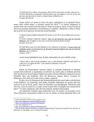 37 când norul nu se ridica, ei nu porneau, dar în ziua în care acesta se ridica, plecau şi ei.
         38 Norul Domnului era deasupra Tabernaculului ziua, iar noaptea, în nor era un foc sub
         privirea celor din casa lui Israel, în timpul tuturor călătoriilor lor.
         Exodul, 40:33b-38.

        Aceşti cititori vor spune că slava este grea, copleşitoare şi că apostolul Pavel,
atunci când vorbea despre „o greutate veşnică de slavă”140, se referea obligatoriu la
această slavă care te poate turti prin masa sa. Poate că aceştia ar spune că norul acesta de
slavă este prezenţa manifestată a lui Dumnezeu: în definitiv, Dumnezeu vorbea cu Moşe
din norul de slavă aşezat pe chivotul din Locul Preasfânt:

         21 Să pui Capacul Ispăşirii deasupra Chivotului, iar în Chivot să pui Mărturia pe care ţi-o
         voi da.
         22 Acolo, deasupra Capacului Ispăşirii, între cei doi heruvimi care sunt pe Chivotul
         Mărturiei, mă voi întâlni cu tine şi îţi voi da toate poruncile pentru israeliţi.
         Exodul, 25:21,22.141

         89 Când Moise intra în Cortul Întâlnirii ca să vorbească cu Domnul, el auzea vocea Lui
         vorbindu-i dintre cei doi heruvimi, de deasupra Capacului Ispăşirii care este pe Chivotul
         Mărturiei; aşa îi vorbea El.
         Numeri, 7:89.142

         Aceste lucruri pământeşti erau, de fapt, reprezentări ale unor realităţi cereşti:

         1 M-am uitat şi iată că peste întinderea care se afla deasupra capetelor heruvimilor se
         vedea ceva ca o piatră de safir143 care semăna la înfăţişare cu un tron.
         Ezechiel, 10:1.144

        Rabini de binecuvântată memorie trăitori în perioada medievală au denumit
această slavă Şekhinah şi argumentau că Şekhinah era acolo unde se întâlneau privirile
celor doi heruvimi de pe Capacul Ispăşirii pus peste Chivotul Mărturiei amplasat în Locul
Preasfânt. Deci, din Şekhinah, slava lui Dumnezeu, origina Dabar, Cuvântul lui
Dumnezeu. Între Slavă şi Cuvânt exista o relaţie „organică”.
        În plus, slava lui Dumnezeu deşi fenomenologizată prin norul radios coborât peste
Cortul Întâlnirii, era imaterială; unul dintre corolarele importante ale acestui fapt este
acela că ea era un fel de „punte” între Cel Preasfânt şi cei preapăcătoşi: Dumnezeu, prin
slava Sa, venea în contact cu o creaţie căzută în păcat fără a fi pângărit sau contaminat de
păcat.145 Ca atare, Dumnezeu, deşi devenea imanent, rămânea transcendent.
        Aici apostolul Yochanan spune auditorilor evrei, fie mozaici, fie mesianici, că, în
trecut Dumnezeu demonstrase moduri în care Se arătase în lumea păcătoasă fără a Se


140
    A doua epistolă a lui Pavel către corinteni, 4:17.
141
    http://www.bibleserver.com/text/NTR/Exodul25
142
    http://www.bibleserver.com/text/NTR/Numeri7
143
    10:1 Sau: lapislazuli. N. tr.
144
    http://www.bibleserver.com/text/NTR/Ezechiel10
145
    În Evul Mediu, Grigore de Palama va elabora învăţătura despre Creaţia prin energiile divine necreate, iar
Qabbalah va vorbi despre sefirot, creaţia prin emanaţii.


                                                     80
 