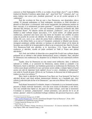cunoscut ca fiind Septuaginta (LXX), ei au tradus chesed drept charis148, care în Biblia
tradusă de Dumitru Cornilescu apare drept „har”. Apud Iosif Ţon149, termenul „har” s-ar
putea traduce mai corect prin „bunătate generoasă” iar un alt cuvânt apropiat ar fi
„mărinimie”.
         Însă din revelarea de Sine pe care o face Dumnezeu, mai desprindem câteva
calităţi: El denunţă nedreptatea ca fiind nedreptate, răzvrătirea ca fiind răzvrătire şi
păcatul ca fiind păcat, şi acţionează: iartă aceste transgresări, dar pedepseşte justiţiar nu
doar vinovaţii, ci şi următoarele trei-patru generaţii150. Această acţiune justiţiară ţine de
adevărul Său intrinsec, de emet151, care mai înseamnă „credincios cuvântului dat, fidel
promisiunii făcute”. Ne aducem aminte de termenul „credincios”, emet, pe care l-am
întâlnit şi când vorbeam despre Apocalipsa, 3:14. Acolo notam: „O calitate precum
credincioşia, caracterul unui lucru care este demn de încredere sau credibil, nu putea
scăpa de jocurile de cuvinte ale rabinilor. În ebraică, credincios este emet (...), termen
format din ayin, mem şi tav, adică din prima literă a alfabetului ebraic, din litera din
mijloc şi din ultima literă, ca şi cum ar fi începutul, conţinutul şi sfârşitul unui discurs.
Juxtapusă următoarei calităţi, adevărul, ar însemna că adevărul trebuie să fie demn de
încredere sau credibil de la început până la sfârşit şi pe tot parcursul său. Dacă în Exodul,
34:6 Dumnezeu-Tatăl este adevărat, şi în Apocalipsa, 3:14, Yeşua este Martorul
credincios şi adevărat, rezultă cel puţin corolarul că Tatăl şi Yeşua sunt părtaşi
adevărului.”
         Aici, însă, mai trebuie să observăm ceva: pasajul din Exodul care vorbeşte despre
pedeapsă are ca substrat o altă calitate dumnezeiască, aceea a sfinţeniei. Deci, adevărul
lui Dumnezeu este credincioşia Sa, dreptatea Lui şi sfinţenia Sa care acţionează conform
justiţiei.
         Aşadar, slava lui Dumnezeu nu este numai norul strălucitor, dens, o strălucire
radioasă şi vizibilă, ci şi caracterul lui Dumnezeu, natura intimă şi esenţială a lui
Dumnezeu, harul şi adevărul, sau bunătatea generoasă şi credincioşia lui Dumnezeu. Nu
vorbim acum despre echilibrul în care sunt ţinute aceste calităţi, ci despre faptul că lucrul
acesta este atât de important încât cupletul chesed ve-emet, „bunătatea şi credincioşia”
este redat în Tanakh de peste 100 de ori, iar Yochanan, în discursul său în limba greacă îl
traduce ca charis kai aletheia.152
         Deci, harul şi adevărul lui Dumnezeu S-au făcut om, S-au înomenit! Iar harul şi
adevărul de-aici sunt două atribute dumnezeieşti distincte, nu o hendiadă care „face
referire la adevărul plin de har al lui Dumnezeu”, aşa cum scriu Moises Silva şi Walter C.
Kaiser.153
         Însă despre înomenirea Cuvântului, despre ce înseamnă şi ce nu înseamnă aceasta,
precum şi despre motivele înomenirii, vom mai avea ocazia să discutăm şi mai târziu.
Aici mai semnală doar faptul că, din punct de vedere teologic, acest fapt al înomenirii
Cuvântului se numeşte „enipostaziere”, termen pretenţios, care provine de la un alt
termen „Ipostas”, intrat în vocabularul teologic românesc din grecescul hupostasis, adică
148
    Termen înseriat de Strong cu nr. G 5485.
149
    http://iosifton.blogspot.com, articolul „Semnificaţia Întrupării Fiului lui Dumnezeu”, 24 dec. 2010.
150
    Nu dezbatem aici semnificaţia acestei afirmaţii.
151
    Termen înseriat de Strong cu nr. H 571.
152
    Iosif Ţon, op. cit.
153
    Moises Silva şi Walter C. Kaiser, Introducere în hermeneutică – În căutarea înţelesului, Edit. LOGOS,
Cluj-Napoca, 2006, trad. Emanuel Conţac, p. 109


                                                   82
 