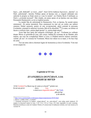 hupo-, „sub, dedesubt”, şi stasis, „stare”. Jean Calvin traducea hupostasis, „Ipostas”, ca
fiind „subzistenţă“, Jaroslav Pelikan spune că Ipostas este „o singură substanţă care
subzistă în propria sa fiinţă unică şi e una în număr”, iar Charles Ryrie îl defineşte ca
fiind o „existenţă necesară”. Mai simplu, am putea spune că un Ipostas este una dintre
Persoanele Dumnezeirii, cu tot ce implică aceasta.
        La modul Său de subzistenţă în Dumnezeire, Fiul, ca Ipostas, Îşi asumă natura
omenească. „În unirea ipostatică, firea omenească nu mai are un centru sau subiect
omenesc fiinţial autonom, pentru că este en-ipostaziată, adică centrată în persoana
Cuvântului, asumată în subiectul Acestuia, fără să fie absorbită.”154 Ca atare, nu trebuie să
facem o confuzie între „unirea după ipostas” şi „unirea după natură”.
        Acest fapt face parte din categoria cristologiei „de sus”: Yochanan nu vorbeşte
despre Mesia ca primindu-Şi (sau, mai corect, luându-Şi) existenţa de pe Pământ, prin
naştere, aşa cum fac evangheliştii Matei şi Luca, ci fiinţând anterior naşterii omeneşti,
venind „de sus”; în viziunea lui Yochanan, Mesia nici măcar nu se naşte, ci Se face trup
de carne.
        Aici am atins câteva chestiuni legate de înomenirea şi slava Cuvântului. Vom mai
reveni asupra lor.




                                           Y Y Y



                                        Capitolul al XV-lea

                        EVANGHELIA DUPĂ IOAN, 1:14:
                             LOGOS ŞI MO’ED

14 Şi Cuvântul S-a făcut trup de carne şi a locuit155 printre noi.
Şi noi am privit              slava           Lui,
                            o slavă ca a singurului-născut156 din Tatăl,
                                                             plin de har
                                                               şi de adevăr.
154
    http://www.crestinortodox.ro/dictionar-religios/enipostaziere-85191.html
155
    Skenoo: a înălţa cortul, „a cortului”.
156
     Termenul monogenes se traduce „singur-născut”, nu „unic-născut”, cum redau unele traduceri. El
reapare în discursul ioanin în Ioan, 1:18, 3:16, 3:18 şi I Ioan, 4:9, însă, regretabil, în acele ocurenţe,
Dumitru Cornilescu a uitat să-l traducă. Pentru a fi consecvenţi în traducerea textului, noi l-am inserat şi în
versetul 18.


                                                      83
 