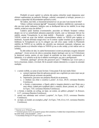 Probabil că acest capitol va solicita din partea cititorilor noştri depunerea unor
eforturi suplimentare pe palierele filologic, cultural, conceptual şi teologic, precum şi o
sporire a capacităţii de discernământ spiritual şi critic.
         Să vedem, mai întâi, ce înseamnă termenul mo’ed, pe care l-am inserat în titlu?
         Tehnic vorbind, termenul mo’ed157 înseamnă o întâlnire stabilită de o persoană cu
alta sau mai multe (adunare), întâlnire care se desfăşoară într-un loc stabilit, la un timp
stabilit, având un scop clar definit.158
         Luând-o puţin înaintea evenimentelor, precizăm că Sfintele Scripturi vorbesc
despre mo’ed ca semnificând adunarea poporului israelit, care se întruneşte într-un loc
stabilit, anume Yeruşalayim, la un timp stabilit – Praznicele – pentru a se întâlni cu
YHVH, având un scop clar definit: reconsolidarea relaţiei cu YHVH prin ispăşire şi
închinare. Această afirmaţie neagă orice i-ar fi contrar: aşadar israeliţii (şi nu păgânii) se
întâlneau la Yeruşalayim (şi nu în crânguri sau sub orice copac verde) la Praznicele
stabilite de YHVH (şi nu stabilite de calculele sau interesele omeneşti, religioase sau
politice) pentru a-şi reîncălzi relaţia cu YHVH (şi nu cu alte zeităţi, şi nici măcar unii cu
ceilalţi).
         În altă ordine de idei, în cadrul hermeneuticii există un principiu exegetic denumit
„tipologie”. Avem nevoie de câteva cunoştinţe despre tipologie care ne vor fi folositoare
în demersul nostru, pentru că este timpul să analizăm nu doar rolul comemorativ al
Şabatului, ci şi calitatea sa de tip al odihnei escatologice, pe care o prefigurează.
         Termenul „tipologie” provine din grecescul typos.159 Rădăcina typ- (vezi typto, a
lovi) a însemnat, iniţial, o lovitură. De la această valoare denotativă, s-a ajuns la conotaţii
multiple:


1. o urmă vizibilă, ca semn al unei lovituri. Urma poate fi de mai multe feluri:
       a. semnul imprimat lăsat de aplicarea peceţii sau a sigiliului pe ceara roşie sau pe
           plumbul pus pe scrisoare sau pachet;
       b. imprimarea, gravarea sau ştanţarea făcută de un poanson;
       c. o vânătaie sau chiar o cicatrice („semn”, în Ioan, 20:25, versiunea Dumitru
           Cornilescu);
       d. o formă, o reprezentare, o figură, adică o imagine plastică a unei fiinţe sau a
           unui obiect, redată prin sculptură (deci o statuie), desen, pictură, etc. („chip”,
           în Fapte, 7:43; versiunea Dumitru Cornilescu);
2. o formă, o matriţă, un cofrag, un tipar, un contur, un şablon („dreptar”, în Romani,
   6:17, versiunea Dumitru Cornilescu);
3. sensul sau substanţa unei scrisori („cuprins”, în Fapte, 23:25, versiunea Dumitru
   Cornilescu);
4. un tipar, un model, un exemplu („chip”, în Fapte, 7:44, Evrei, 8:5, versiunea Dumitru
   Cornilescu);


157
    Înseriat cu nr. H Strong 4150.
158
    Termenul grecesc kairos nu acoperă aceeaşi sferă semantică, el redând doar temporalitatea şi trebuind să
fie tradus drept „timp prestabilit”, „soroc”.
159
    Concordanţa Strong G5179 tupos (typos); din G5180.


                                                    84
 