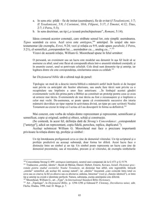 a. în sens etic: pildă – fie de imitat (asemănare), fie de evitat (I Tesaloniceni, 1:7;
            II Tesaloniceni, 3:9; I Corinteni, 10:6; Filipeni, 3:17; I Timotei, 4:12; Titus,
            2:7; I Petru, 5:3);
         b. în sens doctrinar, un tip („o icoană preînchipuitoare”, Romani, 5:14).

        Ideea comună acestor conotaţii, care străbate sensul lor, este simplă: asemănarea.
Typos seamănă cu ceva. Acel ceva este antitypos,160 antetipul. În uzajul său neo-
testamentar (de exemplu, Evrei, 9:24; vezi şi relaţia cu 9:9, unde apare parabole; I Petru,
3:21), el semnifică „corespondent lui..., asemănător cu..., analog cu...”.161
        Vizavi de această relaţie, William G. Moorehead spune în felul următor:

         O persoană, un eveniment sau un lucru este modelat sau denumit în aşa fel încât să se
         asemene cu altul; unul este făcut să corespundă altuia într-o anumită trăsătură esenţială; şi
         în anumite cazuri, unul se potriveşte celuilalt. Cele două sunt denumite tip şi antetip, iar
         legătura dintre ele este corespondenţa, similaritatea unuia cu celălalt.162

         Iar Dicţionarul biblic dă o ultimă tuşă de penel:

         Tipologia: un mod de a descrie istoria biblică a mântuirii astfel încât fazele ei de început
         sunt privite ca anticipări ale fazelor ulterioare, sau unele faze târzii sunt privite ca o
         recapitulare sau împlinire a unor faze anterioare. ...În limbajul acestei gândiri
         evenimentele vechi din prima parte a Bibliei au constituit un prototip pentru ceea ce avea
         să urmeze mai târziu. Evenimentele de mai târziu au fost o recunoaştere şi o împlinire a
         celor mai vechi. De-asemenea, se poate spune că evenimentele succesive din istoria
         mântuirii dezvăluie un tipar repetat în activitatea divină, un tipar pe care scriitorii Noului
         Testament au crezut în timp ce-l scriau că l-au descoperit în forma sa definitivă.163

        Mai concret, este vorba de relaţia dintre reprezentant şi reprezentat, semnificant şi
semnificat, copie şi original, umbră şi obiect, schiţă şi construcţie.
        (Se contestă, în acest fel, definiţia dată de Strong’s Concordance: „corespondent
["antetyp"], adică un reprezentant, copia fidelă, perechea, replica, duplicatul.”)
        Acelaşi neîntrecut William G. Moorehead mai face o precizare importantă
privitoare la relaţia dintre tip, profeţie şi simbol :

         Un tip întotdeauna prefigurează ceva ce ţine de domeniul viitorului. Un tip scriptural şi o
         profeţie predictivă au aceeaşi substanţă, doar forma lor diferă. Acest lucru face o
         distincţie între un simbol şi un tip. Un simbol poate reprezenta un lucru care ţine de
         domeniul prezentului, sau al trecutului, precum şi al viitorului, de exemplu simbolurile



160
    Concordanţa Strong G 499: antitupon (antitypon), neutrul unei comparaţii de la G 473 şi G 5179.
161
    Traducerea „similar, identic“, făcută de Bărnuţ, Daniel, Hubert, Emeric, Kovacs, Jozsef, Dicţionar grec-
român pentru studiul cuvintelor Noului Testament, un dicţionar bun altfel, este regretabilă, întrucât
„similar” semnifică „de acelaşi fel, aceeaşi natură”, iar „identic” înseamnă „care coincide întru totul cu
ceva sau cu cineva; la fel cu altceva sau cu altcineva; aidoma, întocmai” (vezi şi „funcţie identică”), or între
tip şi antetip nu există o identitate perfectă. Natura, substanţa, esenţa antetipului este diferită.
162
    Moorehead, William G., art. „Type”, în International Standard Bible Dictionary.
163
    Art. „Tipologie”, în Dicţionarul Biblic, p. 1294-1296 şi Edmund P. Clowney, Dezvăluirea tainei, edit.
Făclia, Oradea, 1998, trad. D. Moga, p. 7.


                                                      85
 