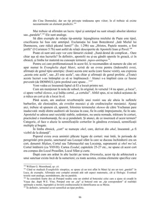 din Cina Domnului, dar un tip priveşte totdeauna spre viitor; în el trebuie să existe
         necesarmente un element predictiv.164

         Mai trebuie să afirmăm un lucru: tipul şi antetipul nu sunt situaţii absolut identice
sau „paralele”.165 Ele sunt analoge.
         Să dăm exemple de relaţie tip-antetip: înjunghierea mielului de Paşte este tipul,
crucificarea lui Isus este antetipul. Exclamaţia lui Ioan Botezătorul „Iată Mielul lui
Dumnezeu, care ridică păcatul lumii!” (Io. 1:29b) sau „Hristos, Paştele noastre, a fost
jertfit” (I Corinteni 5:7b) sunt astfel de relaţii descoperite de Apostolii Ioan şi Pavel.166
         Poate că sunt unii care vor cere lămuriri zicând: „Sună destul de complicat... Oare
chiar aşa să stea lucrurile? În definitiv, apostolii nu şi-au gândit operele în greacă, ci în
ebraică, şi limba lor maternă nu cunoaşte termenii ‚tupos-antitupos’”.
         Pentru cei care problematizează în acest fel, le recomandăm să numere de câte ori
apar numai în Evanghelia după Matei, scrisă de un evreu pentru (îndeosebi) evrei,
afirmaţii de genul tipic-antetipic: (Ioan) acesta este acela (care fusese vestit), sau expresia
„acesta este acela”, sau „El este acela”, sau chiar şi afirmaţii de genul profetic „(Toate)
aceste lucruri s-au întâmplat ca să se împlinească / Atunci s-a împlinit ceea ce fusese
prevestit (de DOMNUL) prin profetul care spune…”167
         Vom vedea ce înseamnă faptul că El a locuit printre noi.
         Cum am menţionat în nota de subsol, în original, în versetul 14 nu apare „a locui”,
ci apare verbul skenoo, a-şi înălţa cortul, „a cortului”. Altfel spus, ni se indică acţiunea de
a ridica un cort şi de a locui în el.
         Până acum, am analizat reverberaţiile unei rostiri sau ale alteia în sufletele
barbarilor, ale elenizaţilor, ale evreilor mozaici şi ale credincioşilor mesianici. Ajunşi
aici, trebuie să spunem că, aparent, folosirea termenului skenoo de către Yochanan pare
inadecvată: mulţi dintre auditorii săi locuiau în case, fie în cetăţi împrejumuite, fie în sate.
Apostolul se adresa unei societăţi stabile, sedentare, nu uneia nomade, trăitoare în corturi,
practicând o transhumanţă, fie ea şi pendulară. Şi atunci, de ce inserează el acest termen?
Categoric, el face o aluzie la semnificaţiile corturilor în gândirea evreiască, semnificaţii
multiple şi bogate.
         În limba ebraică, „cort” se numeşte ohel, care, derivat din ahal, înseamnă „a fi
vizibil de la distanţă”.
         Poporul evreu avea amintiri plăcute legate de corturi: mai întâi, în perioada de
peregrinări prin pustie, sanctuarul sau Locaşul sfânt la care se duceau închinătorii era un
cort, denumit Mişkan, Cortul sau Tabernacolul sau Locuinţa, supranumit şi ohel mo’ed,
Cortul întâlnirii (cu YHVH). Cartea Exodul, capitolele 25-27 etc., ne spune că acest cort
era compus din Locul Preasfânt, Locul Sfânt şi curte.
         După cum am arătat în alte lucrări pe tema Orientalia, acest tip de arhitectură a
unui sanctuar exista încă de la sumerieni; cu toate acestea, existau elemente specifice care

164
    William G. Moorehead, op. cit.
165
    Când se studiază Evangheliile sinoptice, se spune că un text aflat în Matei îşi are un text „paralel” în
Luca, de exemplu. Afirmaţia este complet eronată atât sub aspect matematic, cât şi filologic. Eventual
textele sunt analoge, asemănătoare, dar nu paralele.
166
    Se consideră foarte des că Potopul noahic este un simbol al botezului celui care a ajuns să creadă în
Yeşua dar, după W.E. Vine, Potopul este un „tip” şi botezul este un „tip corespondent” al realităţii
spirituale a morţii, îngropării şi învierii credinciosului în identificarea sa cu Mesia.
167
    În definitiv, termenul tavnit semnifică un tipar profetic.


                                                    86
 