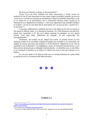 De Jesus cel musculos şi tatuat, ce să mai spunem?12...
         Totuşi, El nu era Iisus, românul, nici Jesus, americanul, ci Yeşua, evreul, iar
modurile în care El este reprezentat nu sunt numai simple acomodări culturale, pe care un
connaisseur, eventual un sociolog sau antropolog al religiei le identifică drept false, ci ele
au în esenţa lor şi un antisemitism care a caracterizat Biserica foarte curând de la
întemeierea sa şi răspândirea la Neamuri... Cum zicea Sigmund Freud, probabil citându-l
pe Voltaire: „Evreii nu sunt urâţi atât de mult pentru că L-au ucis pe Isus, ci pentru că L-
au dat lumii.”13
         O greutate suplimentară a studiului provine şi din faptul că El este nu numai un
Om plasat în diferite cadre, ci şi Dumnezeu înomenit. Or, fiind Dumnezeu devenit Om,
putem face cunoştinţă cu El, dar nu-L putem cunoaşte în întregime, nu ni-L putem
asimila. Cum spun unele „Mărturisiri de credinţă”, El este cognoscibil, dar
incomprehensibil.
         Finalmente, mai trebuie să ştii, dragul meu cititor, că această lucrare nu este
finalizată, pentru că nu am înţeles totdeauna imaginea de ansamblu şi, în consecinţă, am
aşteptat să cunosc mai mult, mai profund, şi să mă dumiresc. Mărginitul nu are cum să
cuprindă în sine Nelimitatul.14 Eu nădăjduiesc, totuşi, că, lecturând această lucrare, vei fi
binecuvântat spiritualiceşte şi îmbogăţit intelectualiceşte, vei identifica ceea ce este biblic
şi vei încorpora în practica ta, în timp ce te lepezei de ceea ce este pur omenesc şi nu
edifică.
         Şi, cine ştie, poate vei fi chiar tu acela care vei accepta îndemnul de a pune mâna
pe peniţa de scris şi a continua truda duhovnicească.




                                           Y Y Y




                                               PARTEA I

12
   http://www.realitatea.net/schimbare-de-brand-pentru-isus-mantuitorul-are-muschi-si-tatuaje-in-
america_865742.html
13
   A se vedea www.yashanet.com/anti-semitism
14
   Finitum non capax infinitum (lat.): Ceea ce este finit, mărginit, nu are cum să cuprindă infinitul.


                                                       9
 