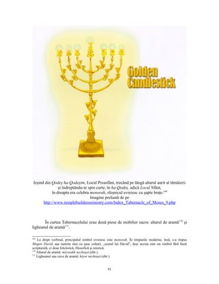 Ieşind din Qodeş ha-Qodeşim, Locul Preasfânt, trecând pe lângă altarul aurit al tămâierii
                şi îndreptându-te spre curte, în ha-Qodeş, adică Locul Sfânt,
            în dreapta era celebra menorah, sfeşnicul evreiesc cu şapte braţe.169
                                   Imagine preluată de pe
       http://www.templebuildersministry.com/Index_Tabernacle_of_Moses_9.php



       În curtea Tabernacolului erau două piese de mobilier sacru: altarul de aramă170 şi
ligheanul de aramă171.

169
    La drept vorbind, principalul simbol evreiesc este menorah. În timpurile moderne, însă, s-a impus
Magen David, aşa numita stea cu şase colţuri, „scutul lui David”, deşi acesta este un simbol fără bază
scripturală, ci doar folclorică, filosofică şi istorică.
170
    Altarul de aramă: mizveakh nechoşet (ebr.).
171
    Ligheanul sau cuva de aramă: kiyor nechoşet (ebr.).


                                                 91
 