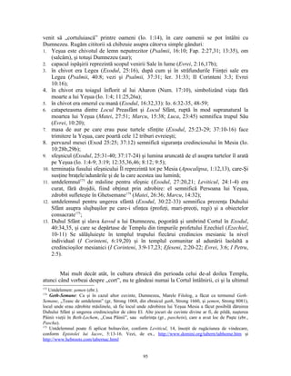 venit să „cortuluiască” printre oameni (Io. 1:14), în care oamenii se pot întâlni cu
Dumnezeu. Rugăm cititorii să chibzuie asupra câtorva simple gânduri:
1. Yeşua este chivotul de lemn neputrezitor (Psalmii, 16:10; Fap. 2:27,31; 13:35), om
    (salcâm), şi totuşi Dumnezeu (aur);
2. capacul ispăşirii reprezintă scopul venirii Sale în lume (Evrei, 2:16,17b);
3. în chivot era Legea (Exodul, 25:16), după cum şi în străfundurile Fiinţei sale era
    Legea (Psalmii, 40:8; vezi şi Psalmii, 37:31; Ier. 31:33; II Corinteni 3:3; Evrei
    10:16);
4. în chivot era toiagul înflorit al lui Aharon (Num. 17:10), simbolizând viaţa fără
    moarte a lui Yeşua (Io. 1:4; 11:25,26a);
5. în chivot era omerul cu mană (Exodul, 16:32,33): Io. 6:32-35, 48-59;
6. catapeteasma dintre Locul Preasfânt şi Locul Sfânt, ruptă în mod supranatural la
    moartea lui Yeşua (Matei, 27:51; Marcu, 15:38; Luca, 23:45) semnifica trupul Său
    (Evrei, 10:20);
7. masa de aur pe care erau puse turtele sfinţite (Exodul, 25:23-29; 37:10-16) face
    trimitere la Yeşua, care poartă cele 12 triburi evreieşti;
8. pervazul mesei (Exod 25:25; 37:12) semnifică siguranţa credinciosului în Mesia (Io.
    10:28b,29b);
9. sfeşnicul (Exodul, 25:31-40; 37:17-24) şi lumina aruncată de el asupra turtelor îl arată
    pe Yeşua (Io. 1:4-9; 3:19; 12:35,36,46; 8:12; 9:5);
10. terminaţia fusului sfeşnicului Îl reprezintă tot pe Mesia (Apocalipsa, 1:12,13), care-Şi
    susţine braţele/adunările şi de la care acestea iau lumină;
11. untdelemnul173 de măsline pentru sfeşnic (Exodul, 27:20,21; Leviticul, 24:1-4) era
    curat, fără drojdii, fiind obţinut prin zdrobire: el semnifică Persoana lui Yeşua,
    zdrobit sufleteşte în Ghetsemane174 (Matei, 26:36; Marcu, 14:32);
12. untdelemnul pentru ungerea sfântă (Exodul, 30:22-33) semnifica prezenţa Duhului
    Sfânt asupra slujbaşilor pe care-i sfinţea (profeţi, mari-preoţi, regi) şi a obiectelor
    consacrate175;
13. Duhul Sfânt şi slava kavod a lui Dumnezeu, pogorâtă şi umbrind Cortul în Exodul,
    40:34,35, şi care se depărtase de Templu din timpurile profetului Ezechiel (Ezechiel,
    10-11) Se sălăşluieşte în templul trupului fiecărui credincios mesianic la nivel
    individual (I Corinteni, 6:19,20) şi în templul comunitar al adunării laolaltă a
    credincioşilor mesianici (I Corinteni, 3:9-17,23; Efeseni, 2:20-22; Evrei, 3:6; I Petru,
    2:5).


        Mai mult decât atât, în cultura ebraică din perioada celui de-al doilea Templu,
atunci când vorbeai despre „cort”, nu te gândeai numai la Cortul întâlnirii, ci şi la ultimul
173
    Untdelemen: şemen (ebr.).
174
    Geth-Semane: Ca şi în cazul altor cuvinte, Dumnezeu, Marele Filolog, a făcut ca termenul Geth-
Semane, „Teasc de untdelemn” (gr, Strong 1068, din ebraicul gath, Strong 1660, şi şemen, Strong 8081),
locul unde erau zdrobite măslinele, să fie locul unde zdrobirea lui Yeşua Mesia a făcut posibilă dăruirea
Duhului Sfânt şi ungerea credincioşilor de către El. Alte jocuri de cuvinte divine ar fi, de pildă, naşterea
Pâinii vieţii în Beth-Lechem, „Casa Pâinii”, sau suferinţa (gr., paschein), care a avut loc de Paşte (ebr.,
Pascha).
175
    Untdelemnul poate fi aplicat bolnavilor, conform Leviticul, 14, însoţit de rugăciunea de vindecare,
conform Epistolei lui Iacov, 5:13-16. Vezi, de ex., http://www.domini.org/tabern/tabhome.htm şi
http://www.hebroots.com/tabernac.html


                                                    95
 