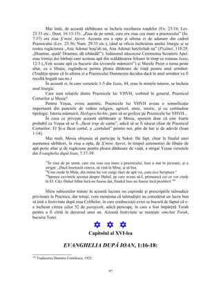 Mai întâi, de această sărbătoare se încheia recoltarea roadelor (Ex. 23:16; Lev.
23:33 etc.; Deut. 16:13-15). „Ziua de pe urmă, care era ziua cea mare a praznicului” (Io.
7:37) era ziua Ş’mini Aţeret. Aceasta era a opta şi ultima zi de adunare din cadrul
Praznicului (Lev. 23:36; Num. 29:35 etc.), când se oficia încheierea anului liturgic şi se
rostea rugăciunea „Ana Adonai hoşi'ah na, Ana Adonai hatzlichah na” (Psalmii, 118:25:
„Doamne, ajută! Doamne, dă izbândă!”). Iudaismul născocise Ceremonia Scoaterii Apei:
erau trimişi doi bărbaţi care scoteau apă din scăldătoarea Siloam în timp ce rosteau Isaia,
12:3 („Veţi scoate apă cu bucurie din izvoarele mântuirii”) şi Marele Preot o turna peste
altar, ca o libaţie, rugându-se pentru ploaia dătătoare de viaţă pentru anul următor.
(Tradiţia spune că în ultima zi a Praznicului Dumnezeu decidea dacă în anul următor va fi
recoltă bogată sau nu.)
        În această zi, în care versetele 1-5 din Isaia, 44, erau în minţile tuturor, se încheia
anul liturgic.
        Care sunt relaţiile dintre Praznicele lui YHVH, vorbind în general, Praznicul
Corturilor şi Mesia?
        Pentru Yeşua, evreu autentic, Praznicele lui YHVH aveau o semnificaţie
importantă din punctele de vedere religios, agricol, etnic, istoric, şi cu certitudine
tipologic. Istoria mântuirii, Heilsgeschichte, pare să se grefeze pe Praznicele lui YHVH...
        În ceea ce priveşte această sărbătoare şi Mesia, spunem doar că este foarte
probabil ca Yeşua să se fi „făcut trup de carne”, adică să se fi născut chiar de Praznicul
Corturilor: El Şi-a făcut cortul, a „cortuluit” printre noi, plin de har şi de adevăr (Ioan
1:14).
        Mai mult, Mesia obişnuia să participe la Sukot. De fapt, chiar la finalul unei
asemenea sărbători, în ziua a opta, de Ş’mini Aţeret, în timpul ceremoniei de libaţie de
apă peste altar şi de rugăciune pentru ploaia dătătoare de viaţă, a strigat Yeşua versetele
din Evanghelia după Ioan, 7:37-39:
           37
              În ziua de pe urmă, care era ziua cea mare a praznicului, Isus a stat în picioare, şi a
           strigat: „Dacă însetează cineva, să vină la Mine, şi să bea.
           38
              Cine crede în Mine, din inima lui vor curge râuri de apă vie, cum zice Scriptura.”
           39
              Spunea cuvintele acestea despre Duhul, pe care aveau să-L primească cei ce vor crede
           în El. Căci Duhul Sfânt încă nu fusese dat, fiindcă Isus nu fusese încă proslăvit.188

        Sfera subiectelor tratate în această lucrare nu cuprinde şi prescripţiile talmudice
privitoare la Praznice, dar totuşi, vom menţiona că talmudiştii au considerat un lucru bun
să ţină o festivitate după ziua Colibelor, în care credincioşii evrei se bucură de faptul că s-
a încheiat citirea celor 52 de paraşioth, adică pericope, în care a fost împărţită Torah
pentru a fi citită în decursul unui an. Această festivitate se numeşte simchat Torah,
bucuria Torei.

                                             Y Y Y
                                       Capitolul al XVI-lea

                       EVANGHELIA DUPĂ IOAN, 1:16-18:
188
      Traducerea Dumitru Cornilescu, 1923.


                                                  97
 