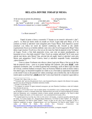 RELAŢIA DINTRE TORAH ŞI MESIA

16 Şi noi toţi am primit din plinătatea                Lui, şi har peste har;
17 căci       Legea                 a fost dată prin      Moşe189,
    dar harul190 şi adevărul a venit prin Yeşua ha-Maşiyach.
18 Pe Dumnezeu nimeni nu L-a văzut vreodată191;
                                               singurul născut192, Dumnezeu,
                                                      Cel fiind în sânul193 Tatălui194,
                                                     Acela
            L-a făcut cunoscut195.


          Faptul că parte a doua a versetului 17 începe cu un conectiv adversativ („dar”,
„însă”) i-a făcut pe foarte mulţi să creadă că Torah, Legea dată prin Moşe, ar fi în
contrast cu harul şi adevărul venit (singular) prin Yeşua Mesia. Însă împotriva acestei
concluzii s-ar ridica tot norul de martori credincioşi din Tanakh şi din cărţile
Legământului Înnoit şi ar întreba mâhniţi: oare cine a dat Torah (Legea) prin Moşe? Oare
darea Legii (mattan Torah) nu a fost un act de mare har faţă de poporul evreu? Şi faptul
că Legea, Torah, a fost dată poporului evreu, care este un popor paradigmatic, nu
înseamnă că ea a fost dată omenirii? Oare Torah nu conţine adevărul? Să fi venit acest
adevăr mai târziu, prin Mesia? Sau, privind din alt unghi: harul şi adevărul venit prin
Mesia sunt antagonice Torei? Cumva, harul şi adevărul suspendă Torah, instaurând
„epoca harului”?...
        Ceea ce spune Yochanan este altceva: darea Legii prin Moşe a fost un act de har
faţă de poporul evreu – ceea ce se poate înţelege din expresia „har peste HAR”, unde
repetarea cuvântului „har” se referă la primul har cronologic, acela al dării Legii (în data
de 6 Sivan, conform tradiţiei evreieşti). Însă, tot Scrierea Sfântă ne arată că atunci când a
fost dată Legea, nu înseamnă neapărat că o dată cu ea a fost dată şi capacitatea respectării
ei din inimă! Ceea ce din punctul de vedere cronologic este al doilea har, dar în discursul
ioanin apare ca primul har („HAR peste har”) este exact harul de a respecta Legea dată ca

189
    Exodul, 20:1; Deut. 4:44; 5:1; 33:4.
190
    Termenul „har” provine din grecescul charis, care înseamnă bucurie, respectiv din ebraicul chen (graţie,
favoare) sau chesed (dragoste şi bunătate statornică, loială).
191
    Exodul, 33:20; Deut. 4:12.
192
    În original, în versetul 18 apare termenul monogenes, pe care Dumitru Cornilescu a uitat să-l traducă.
Vezi discuţia de mai sus.
193
    Expresia „A fi în sânul cuiva” este un idiom ebraic. El semnifică a avea o relaţie intimă, de comuniune
sau de părtăţie cu cineva, a cunoaşte foarte bine. Înţelesul frazei este acela că Yeşua ha-Maşiach Îl cunoaşte
intim pe Dumnezeu, are o cunoaştere intimă şi mereu actuală, prezentă, perpetuă a Sa, fiind în sânul
Acestuia. Despre alte rostiri „A fi în sânul cuiva”, vezi comentariul de la Lecţia a IX-a.
194
    În original apare ὁ μονογενὴς υἱός, ὁ ὢν εἰς τὸν κόλπον τοῦ πατρὸς, o expresie şocantă şi destul de greu
de tradus. S-ar putea traduce fie „Singurul-născut Dumnezeu, Cel fiind în sânul Tatălui”, fie „Singurul-
născut, Dumnezeu, Cel fiind în sânul Tatălui”. Totuşi, se pare că aici theos este în apoziţie, şi deci o
traducere curgătoare ar spune „Singurul-născut, care este Dumnezeu, Cel fiind în sânul Tatălui”. A se
vedea       şi    David      H.     Stern,    The      Jewish      New      Testament      Commentary      sau
http://noultestament.orthoblog.ro/index.php?pid=47&mid&lg=ro
195
    Exegeomai: a relata, a explica. Din acest termen provin cuvintele „a exegeta, exegeză”.


                                                     98
 