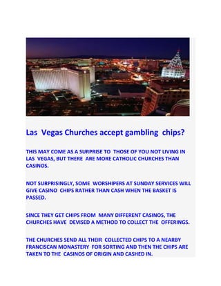 Las Vegas Churches accept gambling chips?
THIS MAY COME AS A SURPRISE TO THOSE OF YOU NOT LIVING IN
LAS VEGAS, BUT THERE ARE MORE CATHOLIC CHURCHES THAN
CASINOS.
NOT SURPRISINGLY, SOME WORSHIPERS AT SUNDAY SERVICES WILL
GIVE CASINO CHIPS RATHER THAN CASH WHEN THE BASKET IS
PASSED.
SINCE THEY GET CHIPS FROM MANY DIFFERENT CASINOS, THE
CHURCHES HAVE DEVISED A METHOD TO COLLECT THE OFFERINGS.
THE CHURCHES SEND ALL THEIR COLLECTED CHIPS TO A NEARBY
FRANCISCAN MONASTERY FOR SORTING AND THEN THE CHIPS ARE
TAKEN TO THE CASINOS OF ORIGIN AND CASHED IN.
 