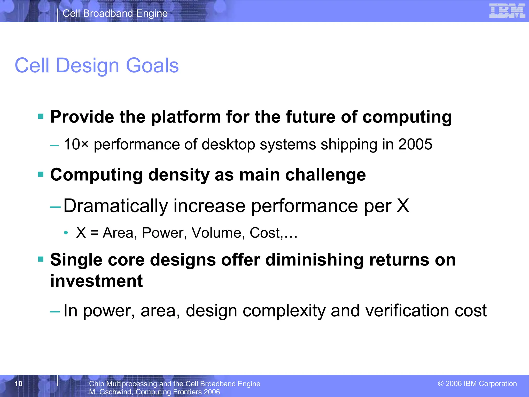 Cell Broadband Engine
© 2006 IBM Corporation
10 Chip Multiprocessing and the Cell Broadband Engine
M. Gschwind, Computing Frontiers 2006
Cell Design Goals
ƒ Provide the platform for the future of computing
– 10× performance of desktop systems shipping in 2005
ƒ Computing density as main challenge
–Dramatically increase performance per X
• X = Area, Power, Volume, Cost,…
ƒ Single core designs offer diminishing returns on
investment
– In power, area, design complexity and verification cost
 