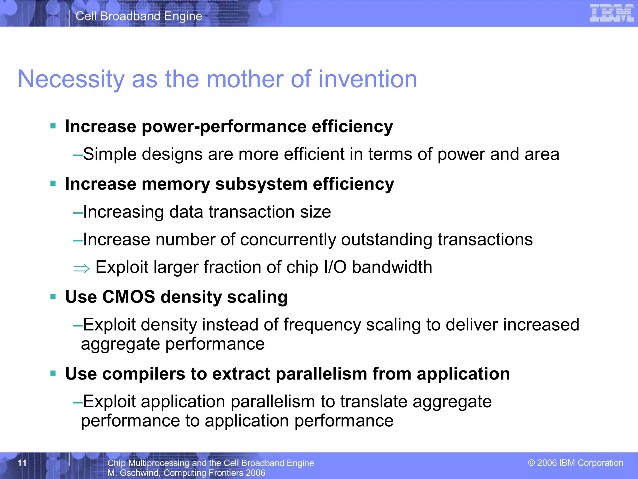 Cell Broadband Engine
© 2006 IBM Corporation
11 Chip Multiprocessing and the Cell Broadband Engine
M. Gschwind, Computing Frontiers 2006
Necessity as the mother of invention
ƒ Increase power-performance efficiency
–Simple designs are more efficient in terms of power and area
ƒ Increase memory subsystem efficiency
–Increasing data transaction size
–Increase number of concurrently outstanding transactions
⇒ Exploit larger fraction of chip I/O bandwidth
ƒ Use CMOS density scaling
–Exploit density instead of frequency scaling to deliver increased
aggregate performance
ƒ Use compilers to extract parallelism from application
–Exploit application parallelism to translate aggregate
performance to application performance
 