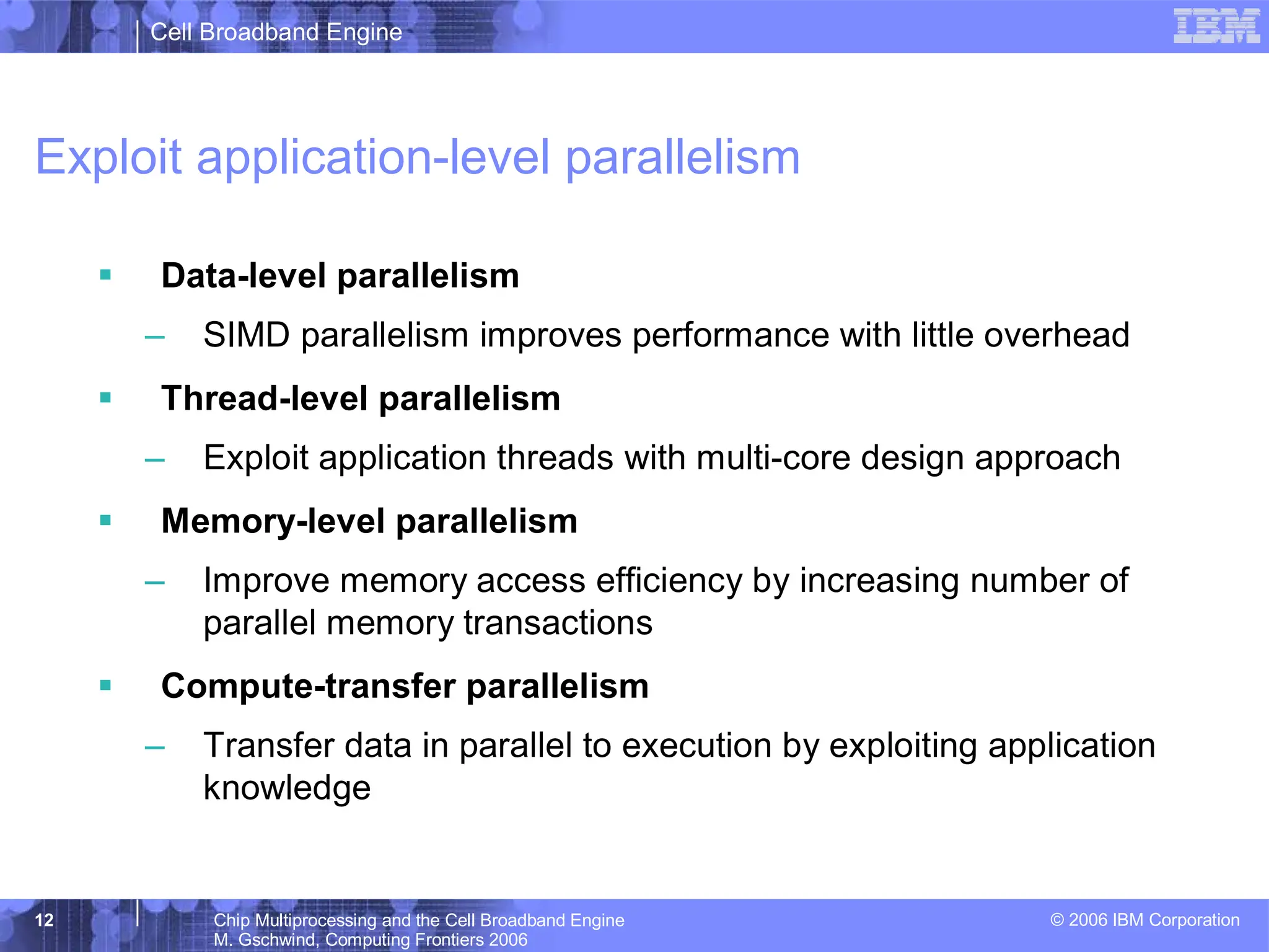 Cell Broadband Engine
© 2006 IBM Corporation
12 Chip Multiprocessing and the Cell Broadband Engine
M. Gschwind, Computing Frontiers 2006
Exploit application-level parallelism
ƒ Data-level parallelism
– SIMD parallelism improves performance with little overhead
ƒ Thread-level parallelism
– Exploit application threads with multi-core design approach
ƒ Memory-level parallelism
– Improve memory access efficiency by increasing number of
parallel memory transactions
ƒ Compute-transfer parallelism
– Transfer data in parallel to execution by exploiting application
knowledge
 