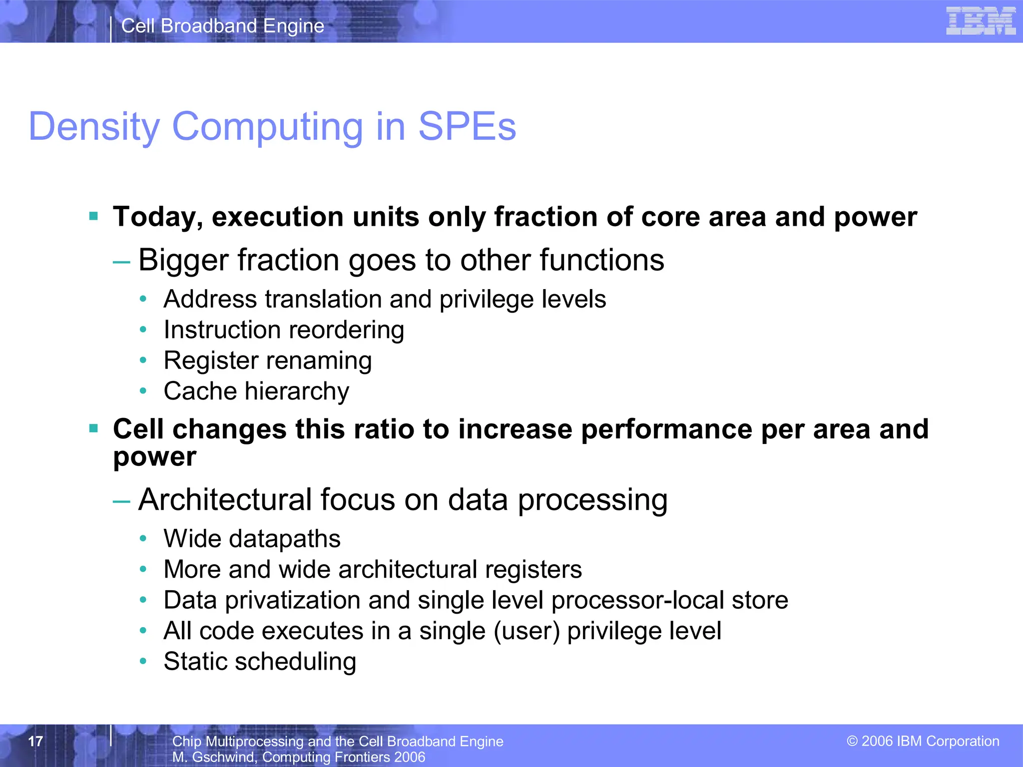 Cell Broadband Engine
© 2006 IBM Corporation
17 Chip Multiprocessing and the Cell Broadband Engine
M. Gschwind, Computing Frontiers 2006
Density Computing in SPEs
ƒ Today, execution units only fraction of core area and power
– Bigger fraction goes to other functions
• Address translation and privilege levels
• Instruction reordering
• Register renaming
• Cache hierarchy
ƒ Cell changes this ratio to increase performance per area and
power
– Architectural focus on data processing
• Wide datapaths
• More and wide architectural registers
• Data privatization and single level processor-local store
• All code executes in a single (user) privilege level
• Static scheduling
 