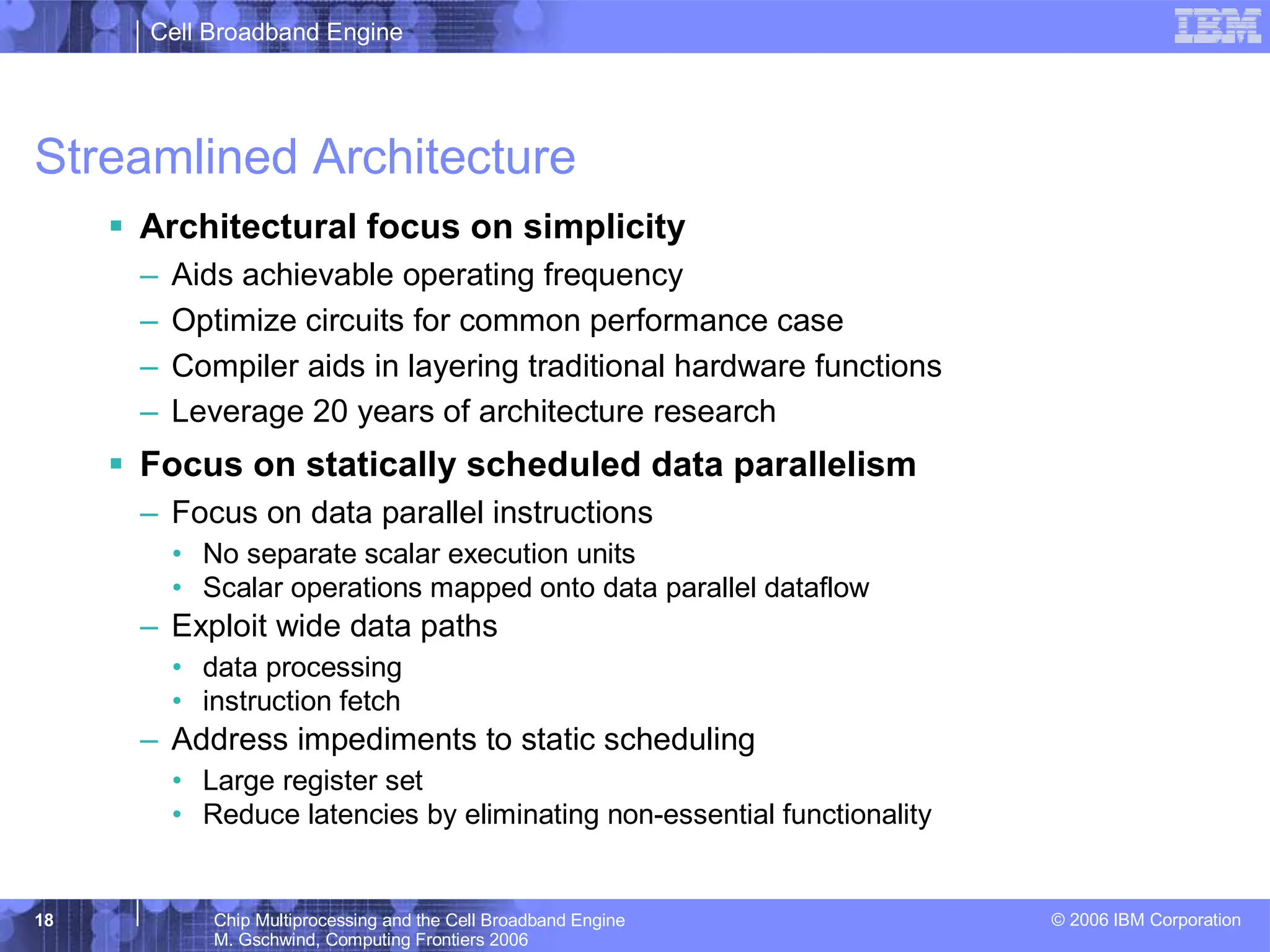 Cell Broadband Engine
© 2006 IBM Corporation
18 Chip Multiprocessing and the Cell Broadband Engine
M. Gschwind, Computing Frontiers 2006
Streamlined Architecture
ƒ Architectural focus on simplicity
– Aids achievable operating frequency
– Optimize circuits for common performance case
– Compiler aids in layering traditional hardware functions
– Leverage 20 years of architecture research
ƒ Focus on statically scheduled data parallelism
– Focus on data parallel instructions
• No separate scalar execution units
• Scalar operations mapped onto data parallel dataflow
– Exploit wide data paths
• data processing
• instruction fetch
– Address impediments to static scheduling
• Large register set
• Reduce latencies by eliminating non-essential functionality
 
