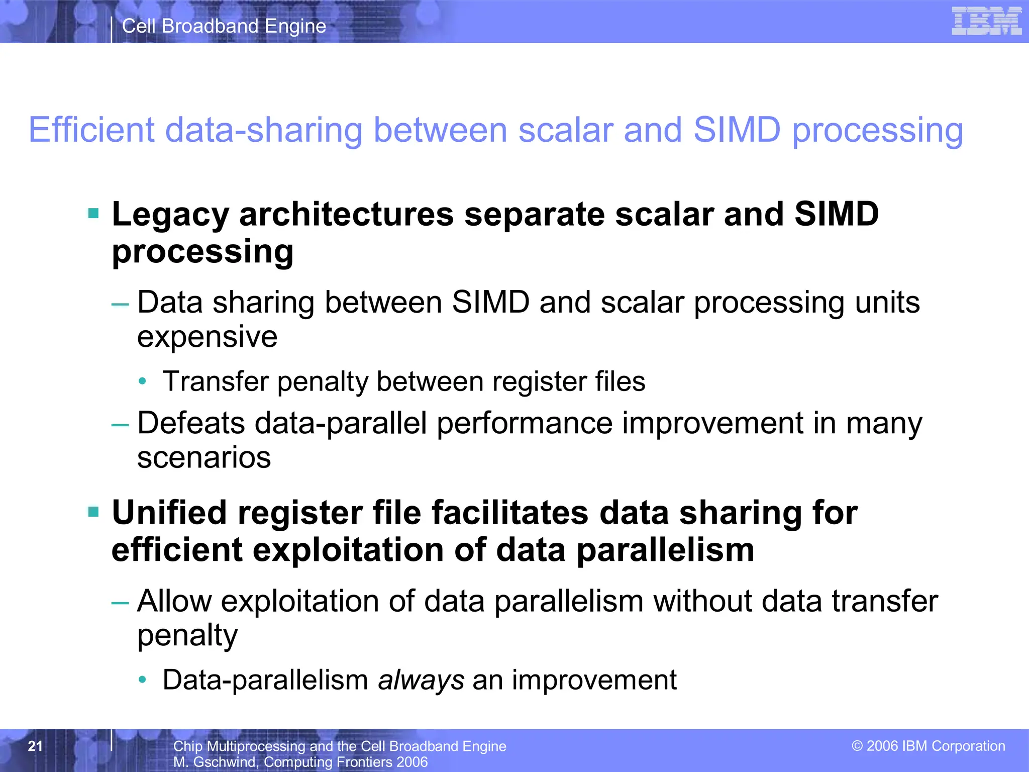 Cell Broadband Engine
© 2006 IBM Corporation
21 Chip Multiprocessing and the Cell Broadband Engine
M. Gschwind, Computing Frontiers 2006
Efficient data-sharing between scalar and SIMD processing
ƒ Legacy architectures separate scalar and SIMD
processing
– Data sharing between SIMD and scalar processing units
expensive
• Transfer penalty between register files
– Defeats data-parallel performance improvement in many
scenarios
ƒ Unified register file facilitates data sharing for
efficient exploitation of data parallelism
– Allow exploitation of data parallelism without data transfer
penalty
• Data-parallelism always an improvement
 