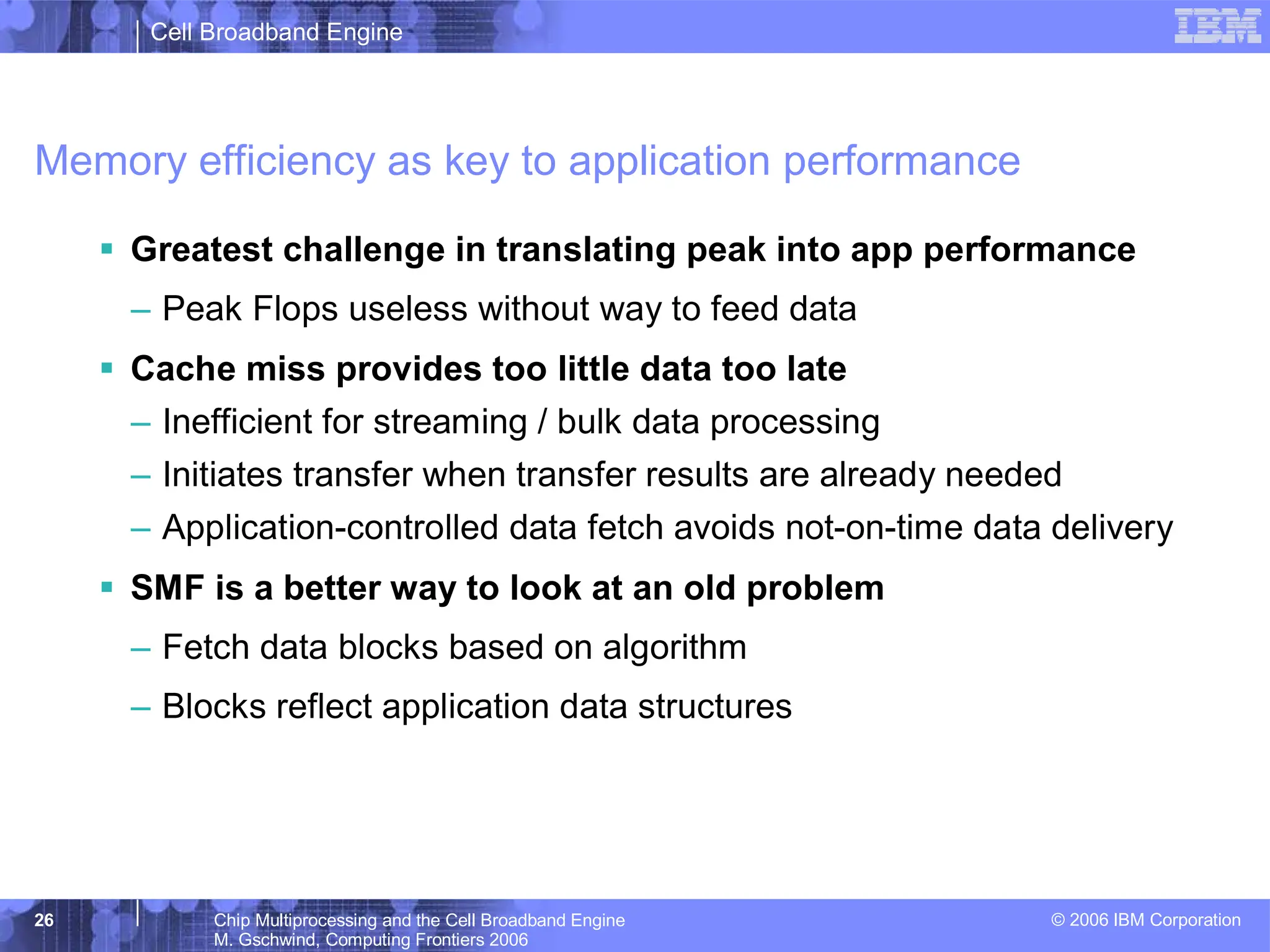 Cell Broadband Engine
© 2006 IBM Corporation
26 Chip Multiprocessing and the Cell Broadband Engine
M. Gschwind, Computing Frontiers 2006
Memory efficiency as key to application performance
ƒ Greatest challenge in translating peak into app performance
– Peak Flops useless without way to feed data
ƒ Cache miss provides too little data too late
– Inefficient for streaming / bulk data processing
– Initiates transfer when transfer results are already needed
– Application-controlled data fetch avoids not-on-time data delivery
ƒ SMF is a better way to look at an old problem
– Fetch data blocks based on algorithm
– Blocks reflect application data structures
 