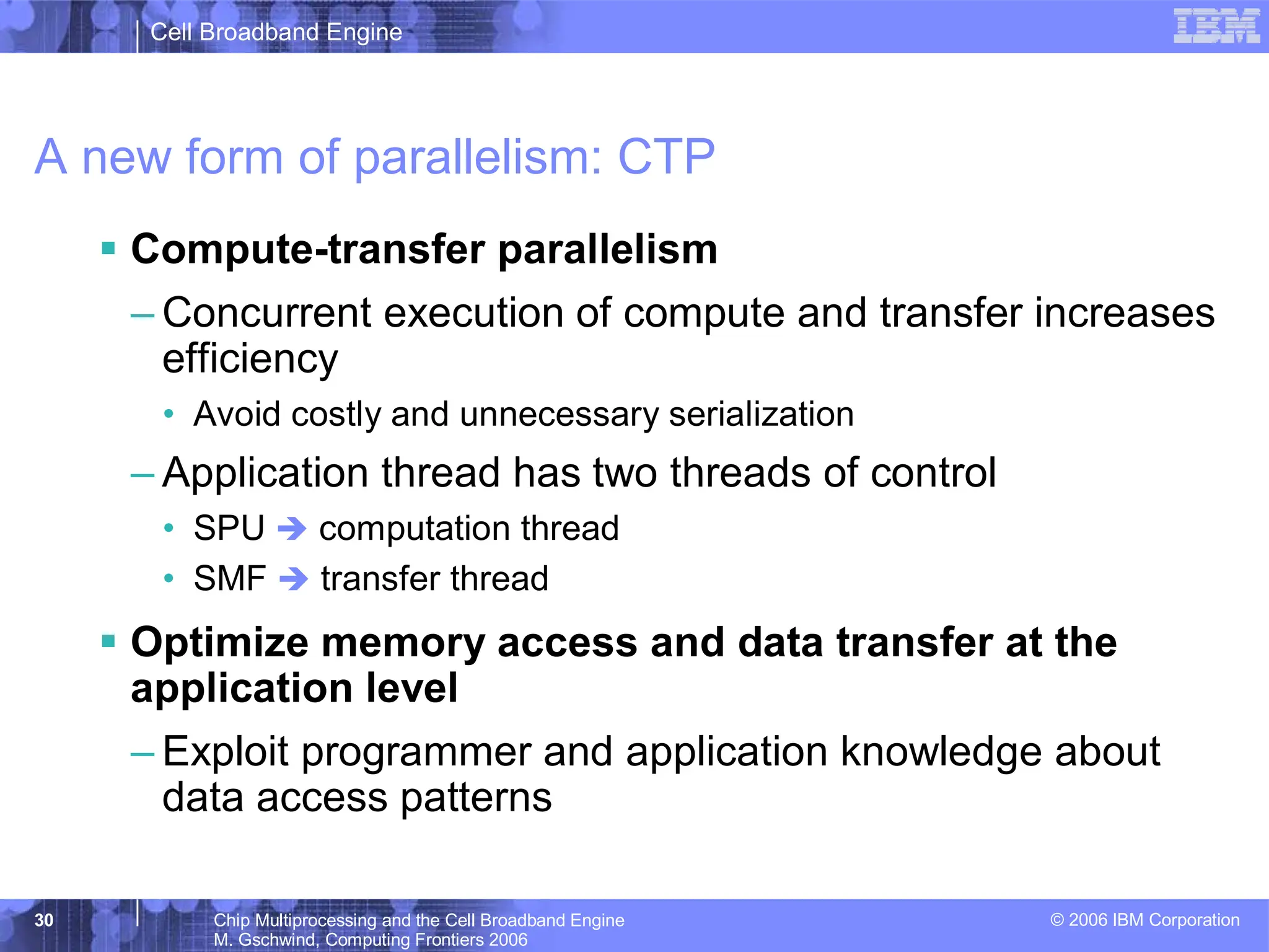 Cell Broadband Engine
© 2006 IBM Corporation
30 Chip Multiprocessing and the Cell Broadband Engine
M. Gschwind, Computing Frontiers 2006
A new form of parallelism: CTP
ƒ Compute-transfer parallelism
– Concurrent execution of compute and transfer increases
efficiency
• Avoid costly and unnecessary serialization
– Application thread has two threads of control
• SPU Î computation thread
• SMF Î transfer thread
ƒ Optimize memory access and data transfer at the
application level
– Exploit programmer and application knowledge about
data access patterns
 