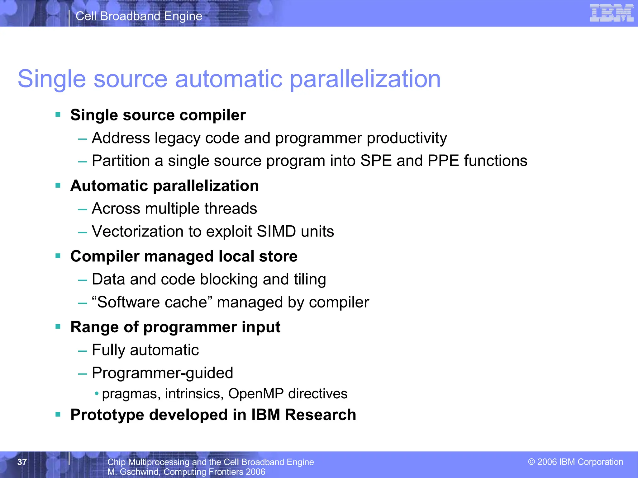 Cell Broadband Engine
© 2006 IBM Corporation
37 Chip Multiprocessing and the Cell Broadband Engine
M. Gschwind, Computing Frontiers 2006
Single source automatic parallelization
ƒ Single source compiler
– Address legacy code and programmer productivity
– Partition a single source program into SPE and PPE functions
ƒ Automatic parallelization
– Across multiple threads
– Vectorization to exploit SIMD units
ƒ Compiler managed local store
– Data and code blocking and tiling
– “Software cache” managed by compiler
ƒ Range of programmer input
– Fully automatic
– Programmer-guided
• pragmas, intrinsics, OpenMP directives
ƒ Prototype developed in IBM Research
 