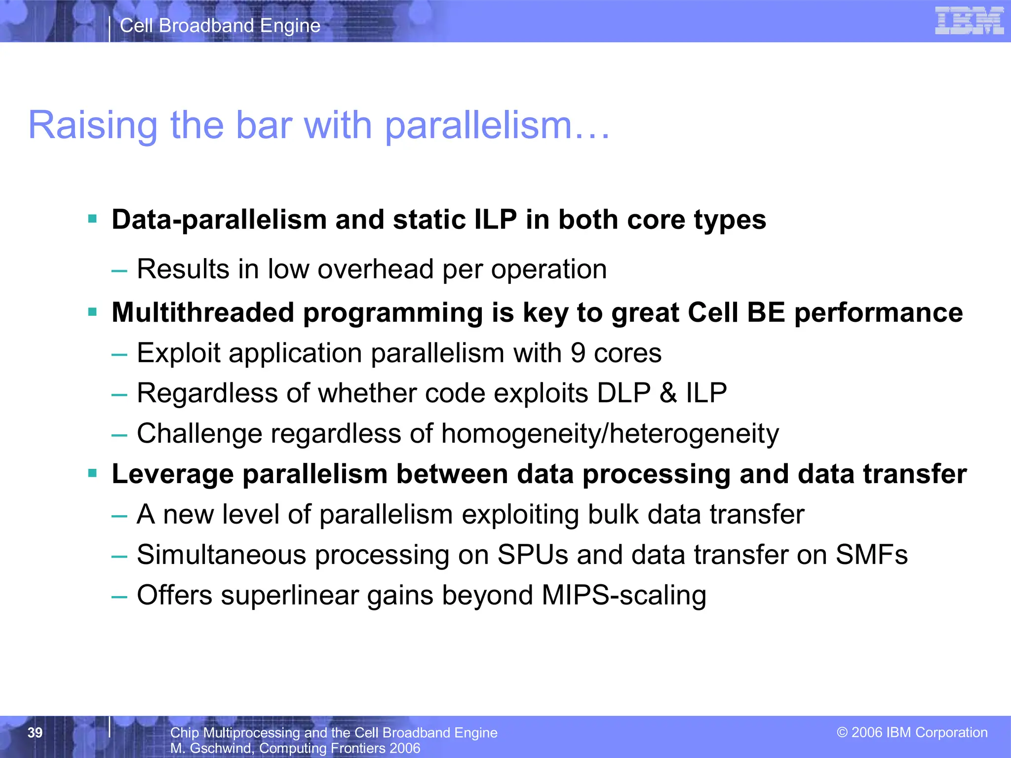 Cell Broadband Engine
© 2006 IBM Corporation
39 Chip Multiprocessing and the Cell Broadband Engine
M. Gschwind, Computing Frontiers 2006
Raising the bar with parallelism…
ƒ Data-parallelism and static ILP in both core types
– Results in low overhead per operation
ƒ Multithreaded programming is key to great Cell BE performance
– Exploit application parallelism with 9 cores
– Regardless of whether code exploits DLP & ILP
– Challenge regardless of homogeneity/heterogeneity
ƒ Leverage parallelism between data processing and data transfer
– A new level of parallelism exploiting bulk data transfer
– Simultaneous processing on SPUs and data transfer on SMFs
– Offers superlinear gains beyond MIPS-scaling
 