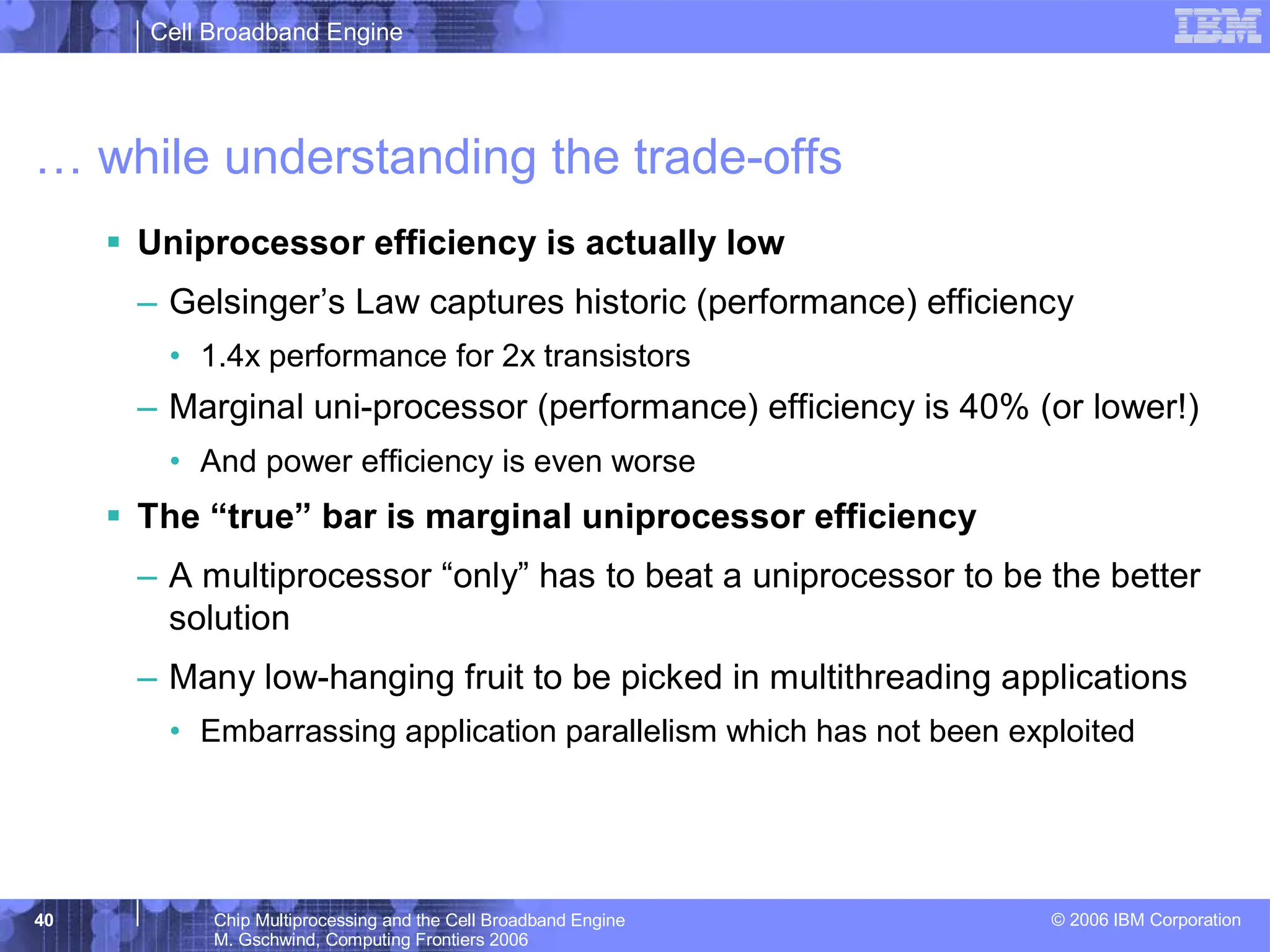 Cell Broadband Engine
© 2006 IBM Corporation
40 Chip Multiprocessing and the Cell Broadband Engine
M. Gschwind, Computing Frontiers 2006
… while understanding the trade-offs
ƒ Uniprocessor efficiency is actually low
– Gelsinger’s Law captures historic (performance) efficiency
• 1.4x performance for 2x transistors
– Marginal uni-processor (performance) efficiency is 40% (or lower!)
• And power efficiency is even worse
ƒ The “true” bar is marginal uniprocessor efficiency
– A multiprocessor “only” has to beat a uniprocessor to be the better
solution
– Many low-hanging fruit to be picked in multithreading applications
• Embarrassing application parallelism which has not been exploited
 