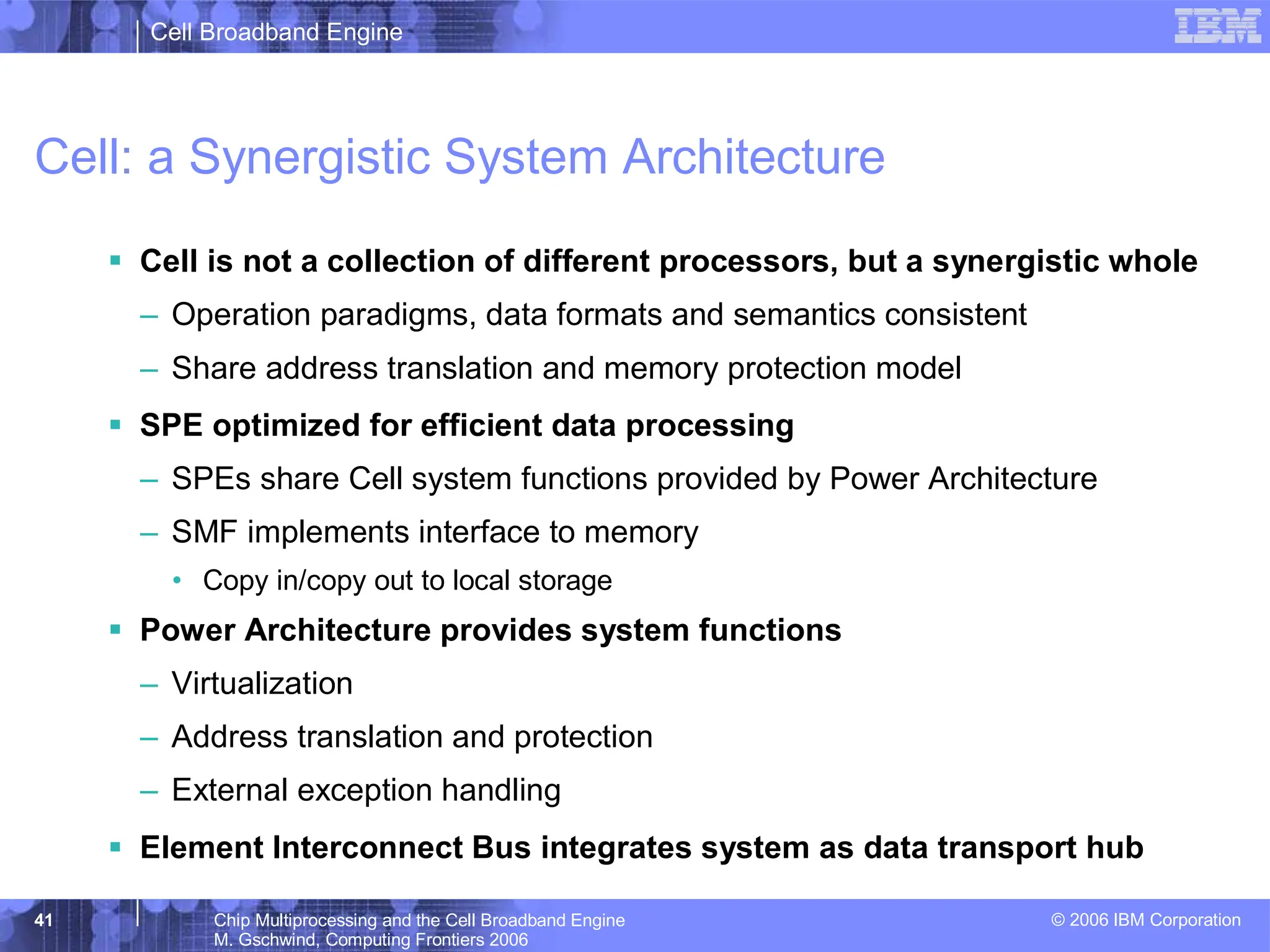 Cell Broadband Engine
© 2006 IBM Corporation
41 Chip Multiprocessing and the Cell Broadband Engine
M. Gschwind, Computing Frontiers 2006
Cell: a Synergistic System Architecture
ƒ Cell is not a collection of different processors, but a synergistic whole
– Operation paradigms, data formats and semantics consistent
– Share address translation and memory protection model
ƒ SPE optimized for efficient data processing
– SPEs share Cell system functions provided by Power Architecture
– SMF implements interface to memory
• Copy in/copy out to local storage
ƒ Power Architecture provides system functions
– Virtualization
– Address translation and protection
– External exception handling
ƒ Element Interconnect Bus integrates system as data transport hub
 