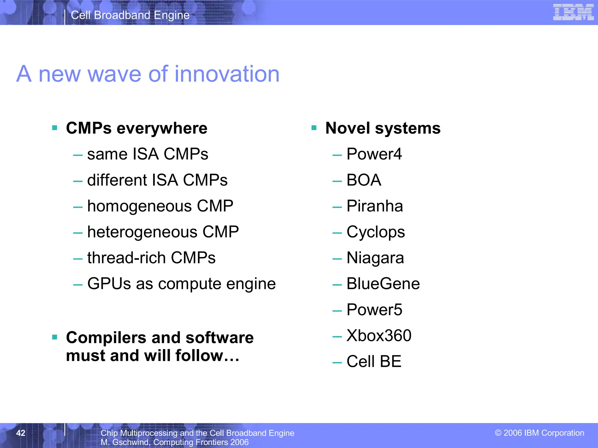 Cell Broadband Engine
© 2006 IBM Corporation
42 Chip Multiprocessing and the Cell Broadband Engine
M. Gschwind, Computing Frontiers 2006
A new wave of innovation
ƒ CMPs everywhere
– same ISA CMPs
– different ISA CMPs
– homogeneous CMP
– heterogeneous CMP
– thread-rich CMPs
– GPUs as compute engine
ƒ Compilers and software
must and will follow…
ƒ Novel systems
– Power4
– BOA
– Piranha
– Cyclops
– Niagara
– BlueGene
– Power5
– Xbox360
– Cell BE
 