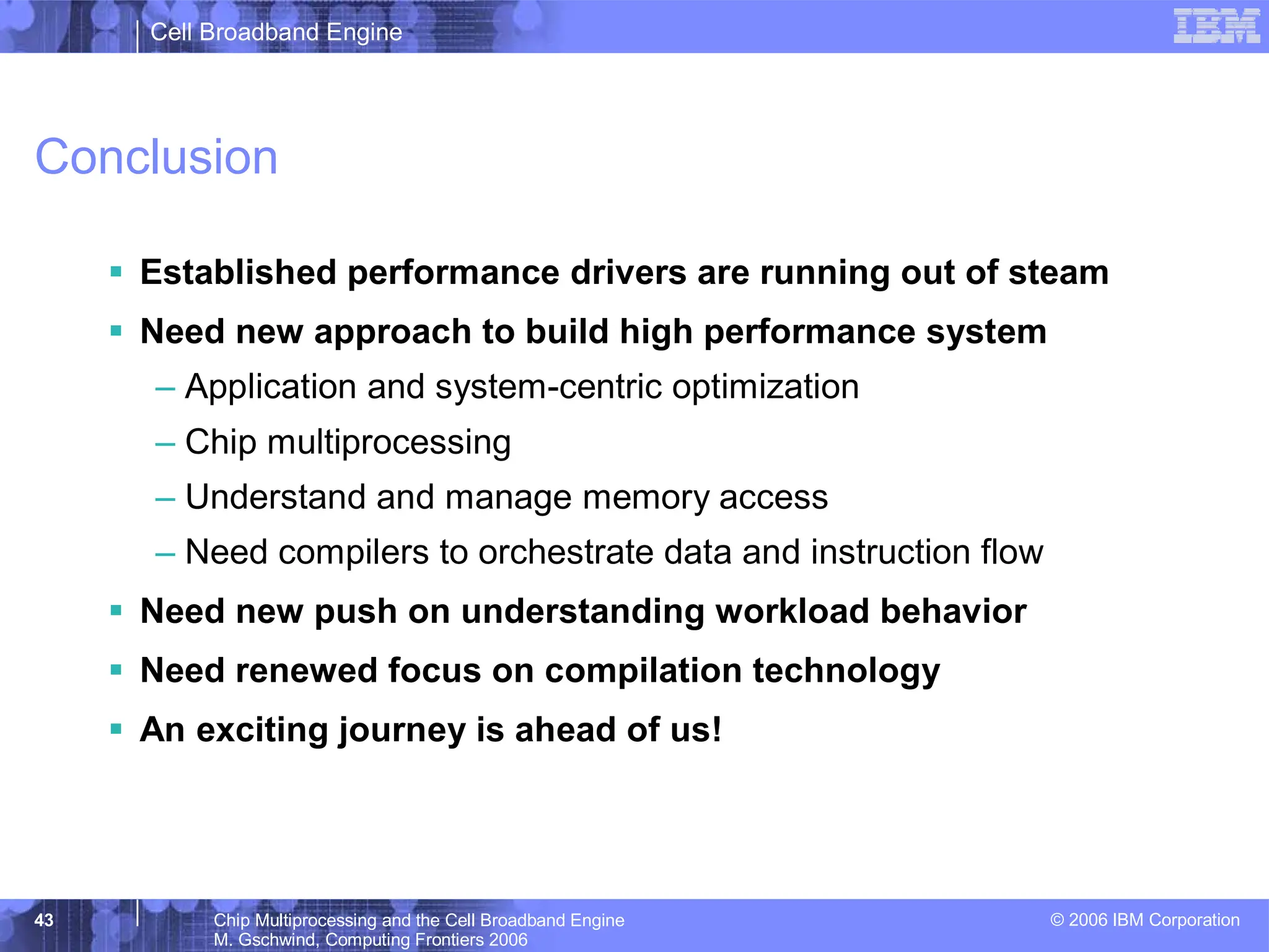 Cell Broadband Engine
© 2006 IBM Corporation
43 Chip Multiprocessing and the Cell Broadband Engine
M. Gschwind, Computing Frontiers 2006
Conclusion
ƒ Established performance drivers are running out of steam
ƒ Need new approach to build high performance system
– Application and system-centric optimization
– Chip multiprocessing
– Understand and manage memory access
– Need compilers to orchestrate data and instruction flow
ƒ Need new push on understanding workload behavior
ƒ Need renewed focus on compilation technology
ƒ An exciting journey is ahead of us!
 