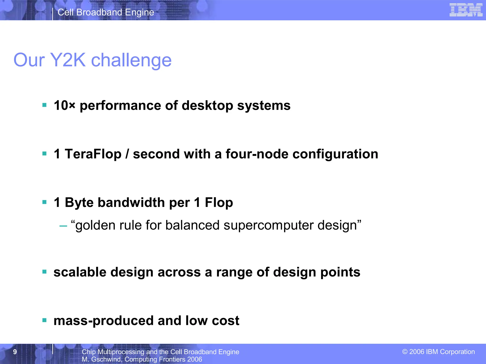Cell Broadband Engine
© 2006 IBM Corporation
9 Chip Multiprocessing and the Cell Broadband Engine
M. Gschwind, Computing Frontiers 2006
Our Y2K challenge
ƒ 10× performance of desktop systems
ƒ 1 TeraFlop / second with a four-node configuration
ƒ 1 Byte bandwidth per 1 Flop
– “golden rule for balanced supercomputer design”
ƒ scalable design across a range of design points
ƒ mass-produced and low cost
 