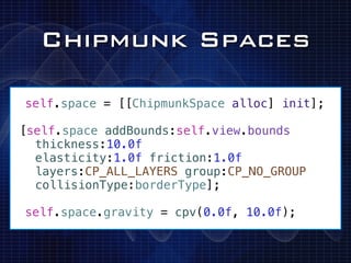 Chipmunk Spaces

!self.space = [[ChipmunkSpace alloc] init];
!
[self.space addBounds:self.view.bounds
  thickness:10.0f
  elasticity:1.0f friction:1.0f
  layers:CP_ALL_LAYERS group:CP_NO_GROUP
  collisionType:borderType];

!self.space.gravity = cpv(0.0f, 10.0f);
 