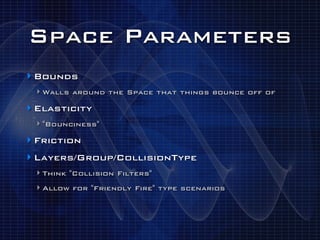 Space Parameters
‣ Bounds
 ‣ Walls around the Space that things bounce off of
‣ Elasticity
 ‣ "Bounciness"
‣ Friction
‣ Layers/Group/CollisionType
 ‣ Think "Collision Filters"
 ‣ Allow for "Friendly Fire" type scenarios
 