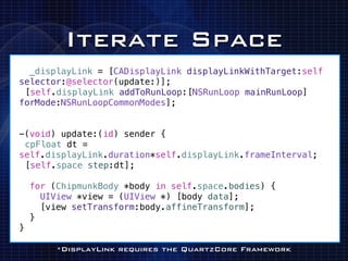 Iterate Space
  _displayLink = [CADisplayLink displayLinkWithTarget:self
selector:@selector(update:)];
![self.displayLink addToRunLoop:[NSRunLoop mainRunLoop]
forMode:NSRunLoopCommonModes];


-(void) update:(id) sender {
!cpFloat dt =
self.displayLink.duration*self.displayLink.frameInterval;
![self.space step:dt];

    for (ChipmunkBody *body in self.space.bodies) {
      UIView *view = (UIView *) [body data];
      [view setTransform:body.affineTransform];
    }
}

         *DisplayLink requires the QuartzCore Framework
 