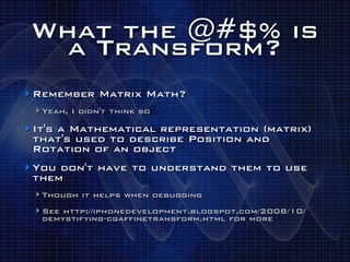 What the @#$% is
   a Transform?
‣ Remember Matrix Math?
 ‣ Yeah, I didn't think so
‣ It's a Mathematical representation (matrix)
 that's used to describe Position and
 Rotation of an object
‣ You don't have to understand them to use
 them
 ‣ Though it helps when debugging
 ‣ See http://iphonedevelopment.blogspot.com/2008/10/
  demystifying-cgaffinetransform.html for more
 