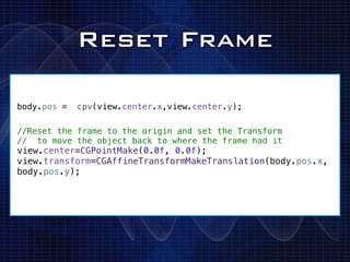 Reset Frame

body.pos =   cpv(view.center.x,view.center.y);

//Reset the frame to the origin and set the Transform
// to move the object back to where the frame had it
view.center=CGPointMake(0.0f, 0.0f);
view.transform=CGAffineTransformMakeTranslation(body.pos.x,
body.pos.y);
 
