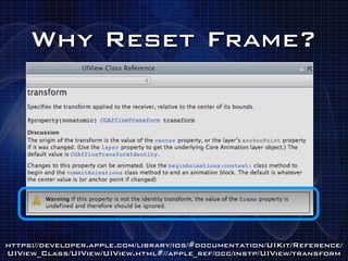 Why Reset Frame?




https://developer.apple.com/library/ios/#documentation/UIKit/Reference/
UIView_Class/UIView/UIView.html#//apple_ref/occ/instp/UIView/transform
 