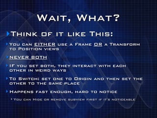 Wait, What?
‣Think of it like This:
‣ You can EITHER use a Frame OR a Transform
 to Position views
‣ NEVER BOTH
‣ IF you set both, they interact with each
 other in weird ways
‣ To Switch: set one to Origin and then set the
 other to the same place
‣ Happens fast enough, hard to notice
 ‣ You can Hide or remove subview first if it's noticeable
 