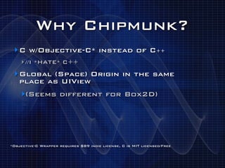Why Chipmunk?
 ‣ C w/Objective-C* instead of C++
    ‣ //I *HATE* C++
 ‣ Global (Space) Origin in the same
   place as UIView
    ‣(Seems different for Box2D)




*Objective-C Wrapper requires $89 indie license, C is MIT licensed/Free
 