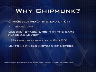 Why Chipmunk?
 ‣ C w/Objective-C* instead of C++
    ‣ //I *HATE* C++
 ‣ Global (Space) Origin in the same
   place as UIView
    ‣(Seems different for Box2D)
 ‣ Units in pixels instead of meters



*Objective-C Wrapper requires $89 indie license, C is MIT licensed/Free
 