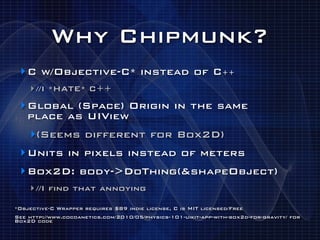 Why Chipmunk?
 ‣ C w/Objective-C* instead of C++
    ‣ //I *HATE* C++
 ‣ Global (Space) Origin in the same
   place as UIView
    ‣(Seems different for Box2D)
 ‣ Units in pixels instead of meters
 ‣ Box2D: body->DoThing(&shapeObject)
    ‣ //I find that annoying
*Objective-C Wrapper requires $89 indie license, C is MIT licensed/Free
See http://www.cocoanetics.com/2010/05/physics-101-uikit-app-with-box2d-for-gravity/ for
Box2D code
 
