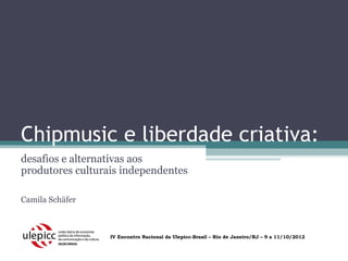 Chipmusic e liberdade criativa:
desafios e alternativas aos
produtores culturais independentes

Camila Schäfer



                  IV Encontro Nacional da Ulepicc-Brasil – Rio de Janeiro/RJ – 9 a 11/10/2012
 