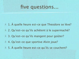 ﬁve questions...


1. À quelle heure est-ce que Theodore se léve?

2. Qu’est-ce qu’ils achètent à le supermaché?

3. Qu’est-ce qu’ils mangent pour goûter?

4. Qu’est-ce que sportive Alvin joue?

5. À quelle heure est-ce qu’ils se couchent?
 
