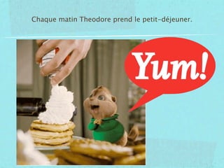 Chaque matin Theodore prend le petit-déjeuner.
 