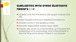 SIMILARITIES WITH OTHER BLUETOOTH
FINDER’S : -->
 Chipolo is the first of its kind to fully support Android and
iOS.
 Shake Chipolo & Find your misplaced smartphone
 Chipolo comes in nine gorgeous colors
 Standard replaceable battery (Type: 2025)
 Chipolo also serves as a thermometer, as it transmits the
temperature of its surroundings. And a thermometer is
the one thing we've always missed on our phones!

 